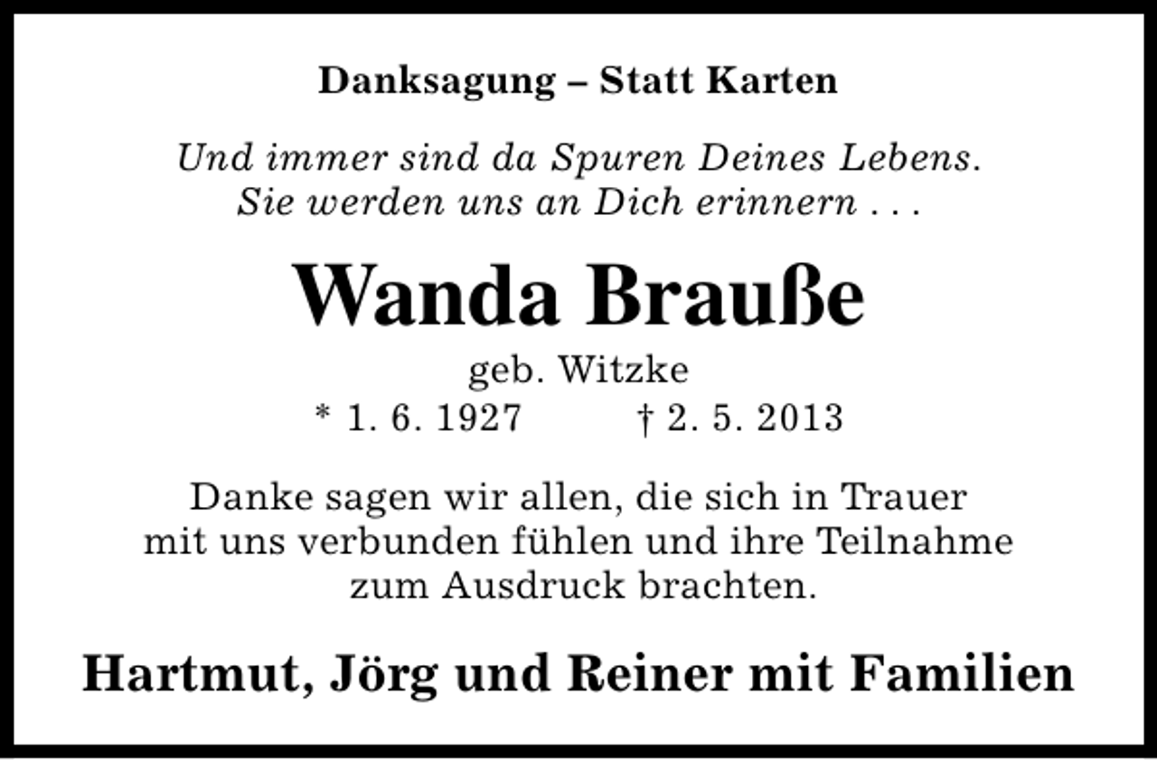<p>Danksagung – Statt Karten<br />Und immer sind da Spuren Deines Lebens.<br />Sie werden uns an Dich erinnern . . .</p><p>Wanda Brauße<br />geb. Witzke<br />* 1. 6. 1927<br />† 2. 5. 2013</p><p>Danke sagen wir allen, die sich in Trauer<br />mit uns verbunden fühlen und ihre Teilnahme<br />zum Ausdruck brachten.</p><p>Hartmut, Jörg und Reiner mit Familien</p>