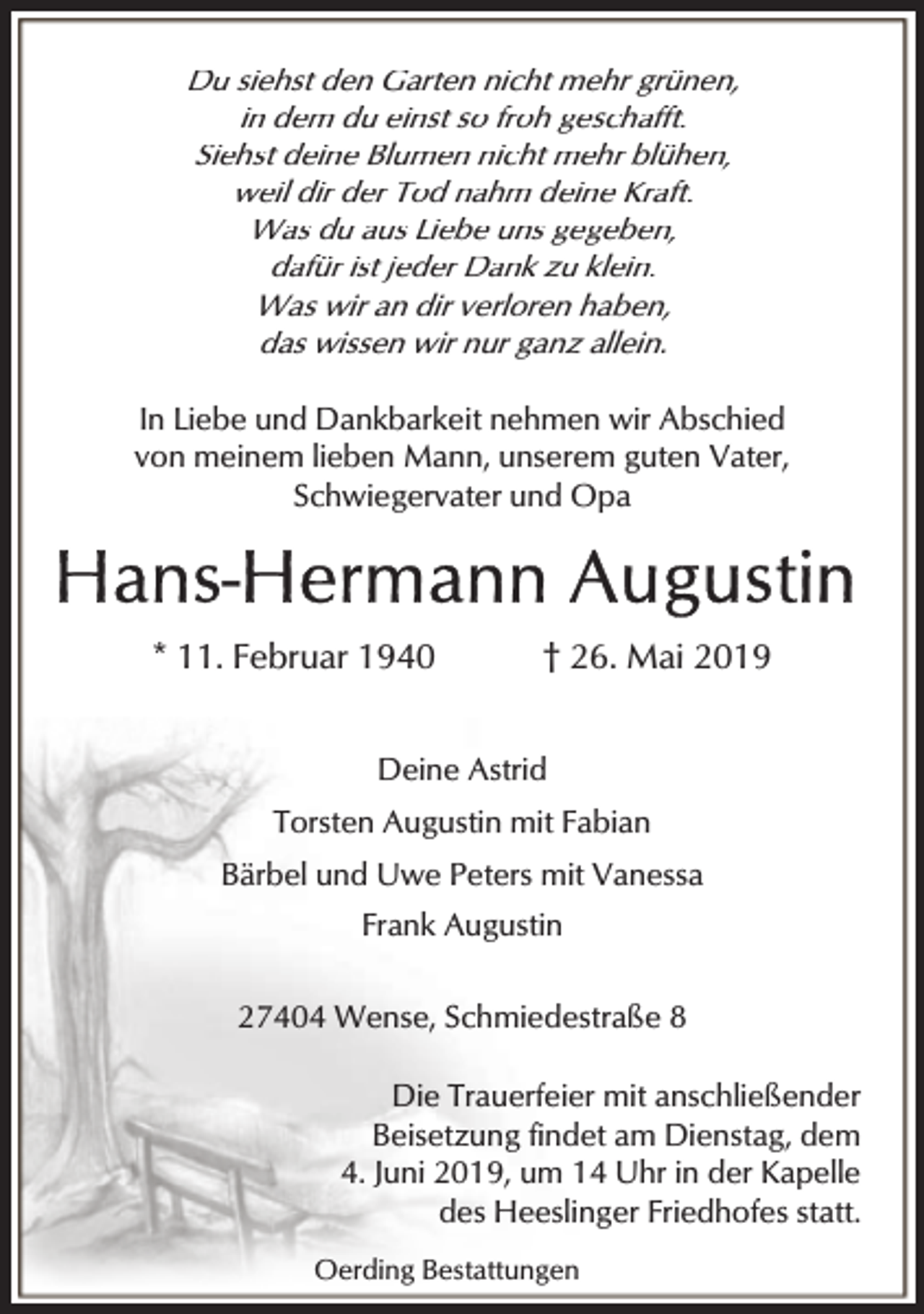 <p>Du siehst den Garten nicht mehr grünen,<br />in dem du einst so froh geschafft.<br />Siehst deine Blumen nicht mehr blühen,<br />weil dir der Tod nahm deine Kraft.<br />Was du aus Liebe uns gegeben,<br />dafür ist jeder Dank zu klein.<br />Was wir an dir verloren haben,<br />das wissen wir nur ganz allein.<br />In Liebe und Dankbarkeit nehmen wir Abschied<br />von meinem lieben Mann, unserem guten Vater,<br />Schwiegervater und Opa</p><p>* 11. Februar 1940</p><p>† 26. Mai 2019</p><p>Deine Astrid<br />Torsten Augustin mit Fabian<br />Bärbel und Uwe Peters mit Vanessa<br />Frank Augustin<br />27404 Wense, Schmiedestraße 8<br />Die Trauerfeier mit anschließender<br />Beisetzung findet am Dienstag, dem<br />4. Juni 2019, um 14 Uhr in der Kapelle<br />des Heeslinger Friedhofes statt.<br />Oerding Bestattungen</p>