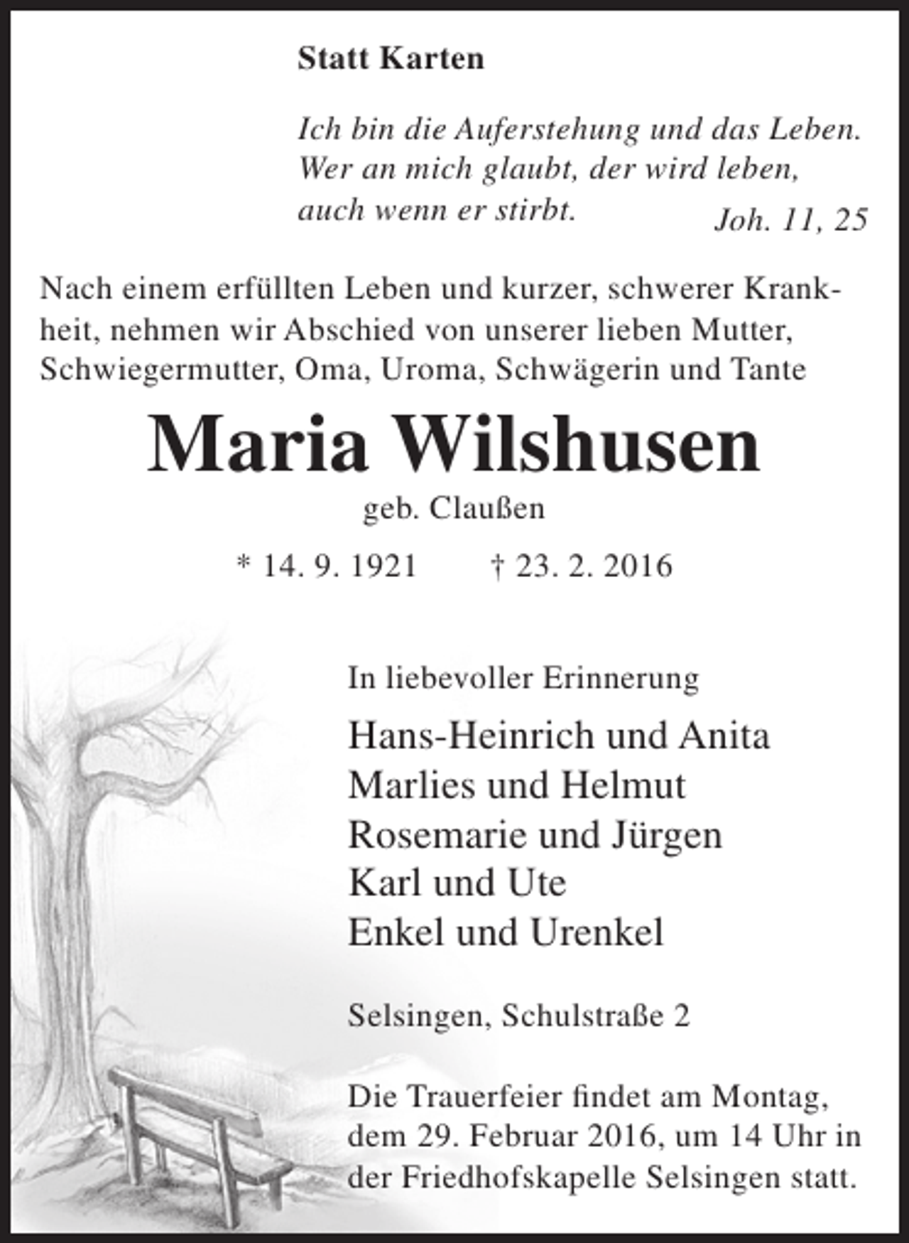 <p>Statt Karten<br />Ich bin die Auferstehung und das Leben.<br />Wer an mich glaubt, der wird leben,<br />auch wenn er stirbt.<br />Joh. 11, 25<br />Nach einem erfüllten Leben und kurzer, schwerer Krankheit, nehmen wir Abschied von unserer lieben Mutter,<br />Schwiegermutter, Oma, Uroma, Schwägerin und Tante</p><p>Maria Wilshusen<br />geb. Claußen</p><p>* 14. 9. 1921</p><p>† 23. 2. 2016</p><p>In liebevoller Erinnerung</p><p>Hans-Heinrich und Anita<br />Marlies und Helmut<br />Rosemarie und Jürgen<br />Karl und Ute<br />Enkel und Urenkel<br />Selsingen, Schulstraße 2<br />Die Trauerfeier findet am Montag,<br />dem 29. Februar 2016, um 14 Uhr in<br />der Friedhofskapelle Selsingen statt.</p>