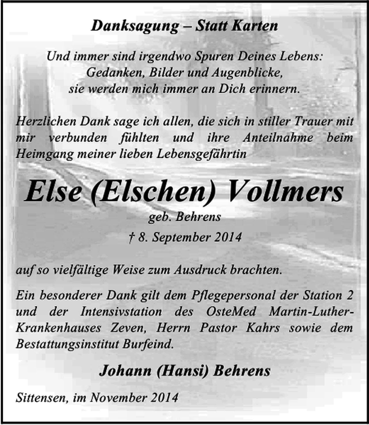<p>Danksagung – Statt Karten<br />Und immer sind irgendwo Spuren Deines Lebens:<br />Gedanken, Bilder und Augenblicke,<br />sie werden mich immer an Dich erinnern.<br />Herzlichen Dank sage ich allen, die sich in stiller Trauer mit<br />mir verbunden fühlten und ihre Anteilnahme beim<br />Heimgang meiner lieben Lebensgefährtin</p><p>Else (Elschen) Vollmers<br />geb. Behrens<br />† 8. September 2014</p><p>auf so vielfältige Weise zum Ausdruck brachten.<br />Ein besonderer Dank gilt dem Pflegepersonal der Station 2<br />und der Intensivstation des OsteMed Martin-LutherKrankenhauses Zeven, Herrn Pastor Kahrs sowie dem<br />Bestattungsinstitut Burfeind.</p><p>Johann (Hansi) Behrens<br />Sittensen, im November 2014</p>