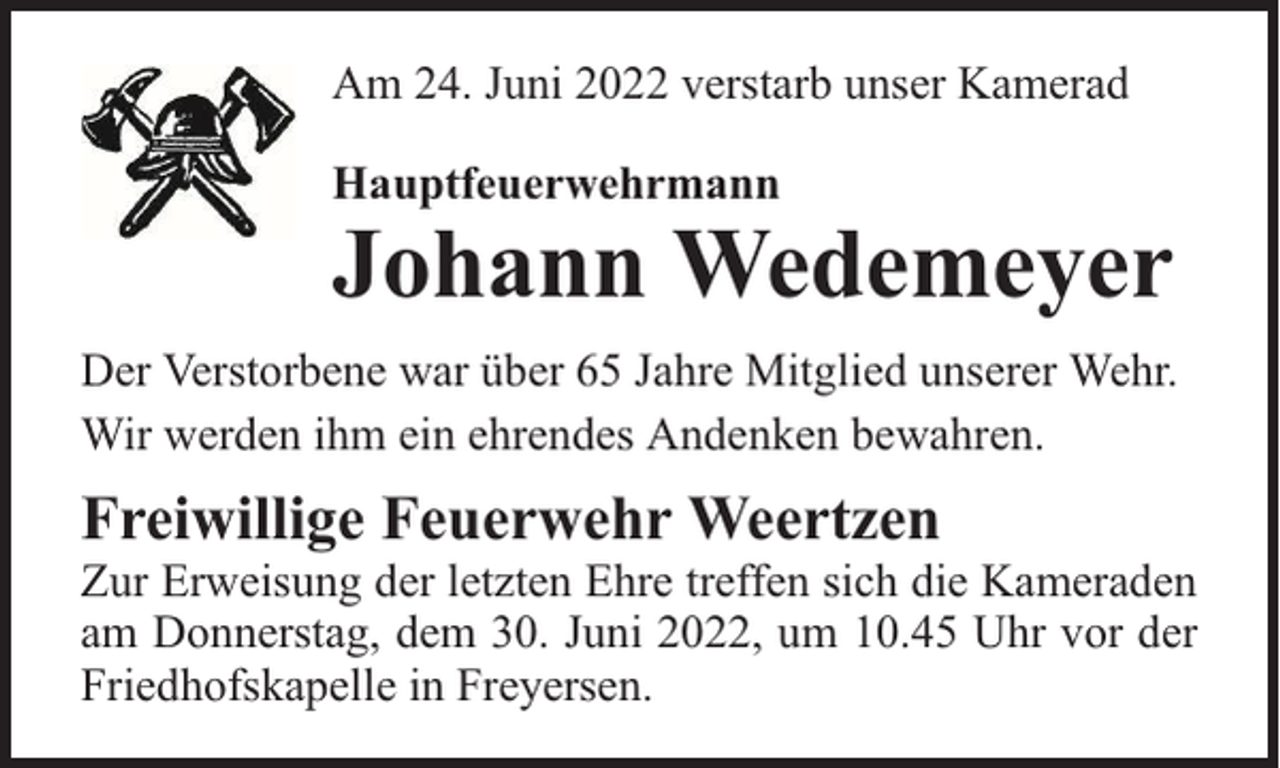 <p>Am 24. Juni 2022 verstarb unser Kamerad<br />Hauptfeuerwehrmann</p><p>Johann Wedemeyer</p><p>Der Verstorbene war über 65 Jahre Mitglied unserer Wehr.<br />Wir werden ihm ein ehrendes Andenken bewahren.</p><p>Freiwillige Feuerwehr Weertzen</p><p>Zur Erweisung der letzten Ehre treffen sich die Kameraden<br />am Donnerstag, dem 30. Juni 2022, um 10.45 Uhr vor der<br />Friedhofskapelle in Freyersen.</p>
