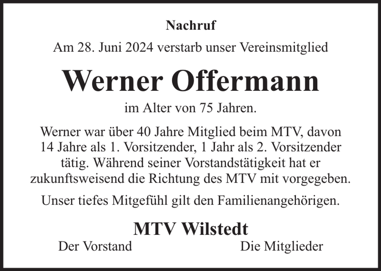 <p>Nachruf<br />Am 28. Juni 2024 verstarb unser Vereinsmitglied</p><p>Werner Offermann<br />im Alter von 75 Jahren.</p><p>Werner war über 40 Jahre Mitglied beim MTV, davon<br />14 Jahre als 1. Vorsitzender, 1 Jahr als 2. Vorsitzender<br />tätig. Während seiner Vorstandstätigkeit hat er<br />zukunftsweisend die Richtung des MTV mit vorgegeben.<br />Unser tiefes Mitgefühl gilt den Familienangehörigen.<br />Der Vorstand</p><p>MTV Wilstedt</p><p>Die Mitglieder</p>