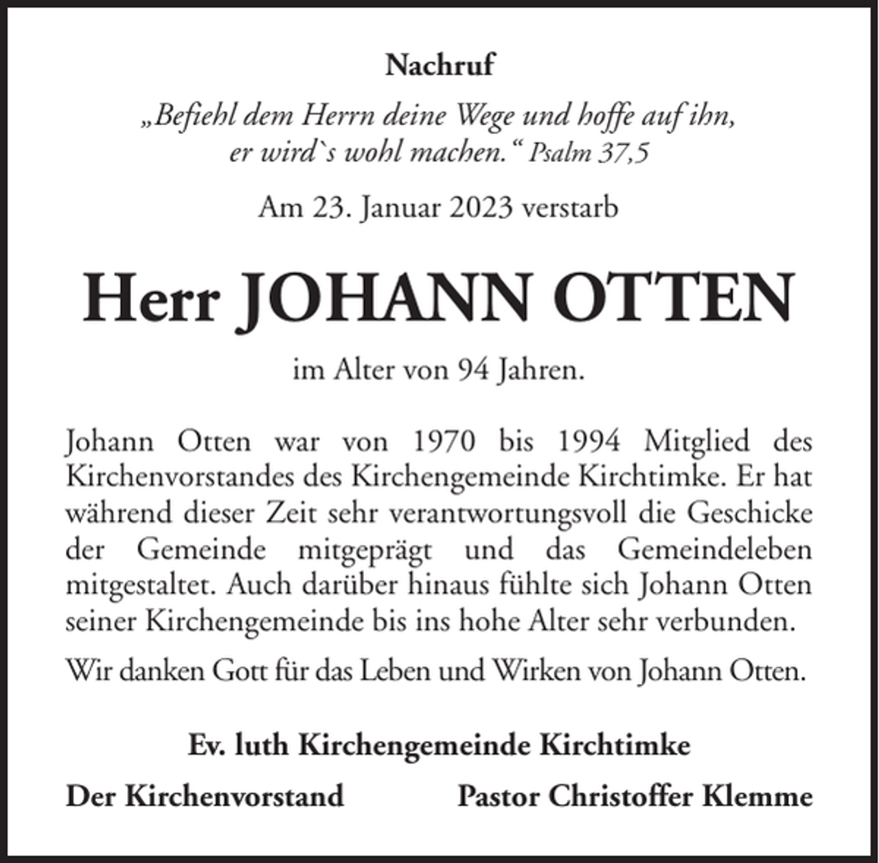 <p>Nachruf<br />„Befiehl dem Herrn deine Wege und hoffe auf ihn,<br />er wird`s wohl machen.“ Psalm 37,5<br />Am 23. Januar 2023 verstarb</p><p>Herr JOHANN OTTEN<br />im Alter von 94 Jahren.<br />Johann Otten war von 1970 bis 1994 Mitglied des<br />Kirchenvorstandes des Kirchengemeinde Kirchtimke. Er hat<br />während dieser Zeit sehr verantwortungsvoll die Geschicke<br />der Gemeinde mitgeprägt und das Gemeindeleben<br />mitgestaltet. Auch darüber hinaus fühlte sich Johann Otten<br />seiner Kirchengemeinde bis ins hohe Alter sehr verbunden.<br />Wir danken Gott für das Leben und Wirken von Johann Otten.<br />Ev. luth Kirchengemeinde Kirchtimke<br />Der Kirchenvorstand</p><p>Pastor Christoffer Klemme</p>