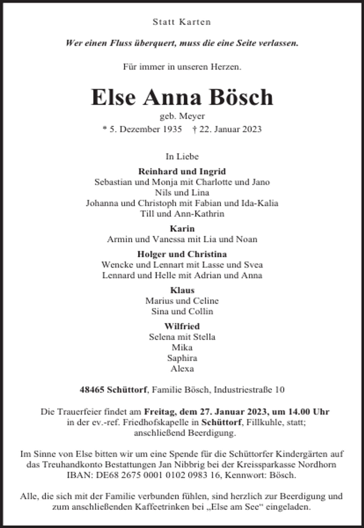 <p>Statt Karten<br />Wer einen Fluss überquert, muss die eine Seite verlassen.<br />Für immer in unseren Herzen.</p><p>Else Anna Bösch<br />geb. Meyer</p><p>* 5. Dezember 1935</p><p>† 22. Januar 2023</p><p>In Liebe<br />Reinhard und Ingrid<br />Sebastian und Monja mit Charlotte und Jano<br />Nils und Lina<br />Johanna und Christoph mit Fabian und Ida-Kalia<br />Till und Ann-Kathrin<br />Karin<br />Armin und Vanessa mit Lia und Noan<br />Holger und Christina<br />Wencke und Lennart mit Lasse und Svea<br />Lennard und Helle mit Adrian und Anna<br />Klaus<br />Marius und Celine<br />Sina und Collin<br />Wilfried<br />Selena mit Stella<br />Mika<br />Saphira<br />Alexa<br />48465 Schüttorf, Familie Bösch, Industriestraße 10<br />Die Trauerfeier findet am Freitag, dem 27. Januar 2023, um 14.00 Uhr<br />in der ev.-ref. Friedhofskapelle in Schüttorf, Fillkuhle, statt;<br />anschließend Beerdigung.<br />Im Sinne von Else bitten wir um eine Spende für die Schüttorfer Kindergärten auf<br />das Treuhandkonto Bestattungen Jan Nibbrig bei der Kreissparkasse Nordhorn<br />IBAN: DE68 2675 0002 0983 16, Kennwort: Bösch.<br />Alle, die sich mit der Familie verbunden fühlen, sind herzlich zur Beerdigung und<br />zum anschließenden Kaffeetrinken bei „Else am See“ eingeladen.</p>