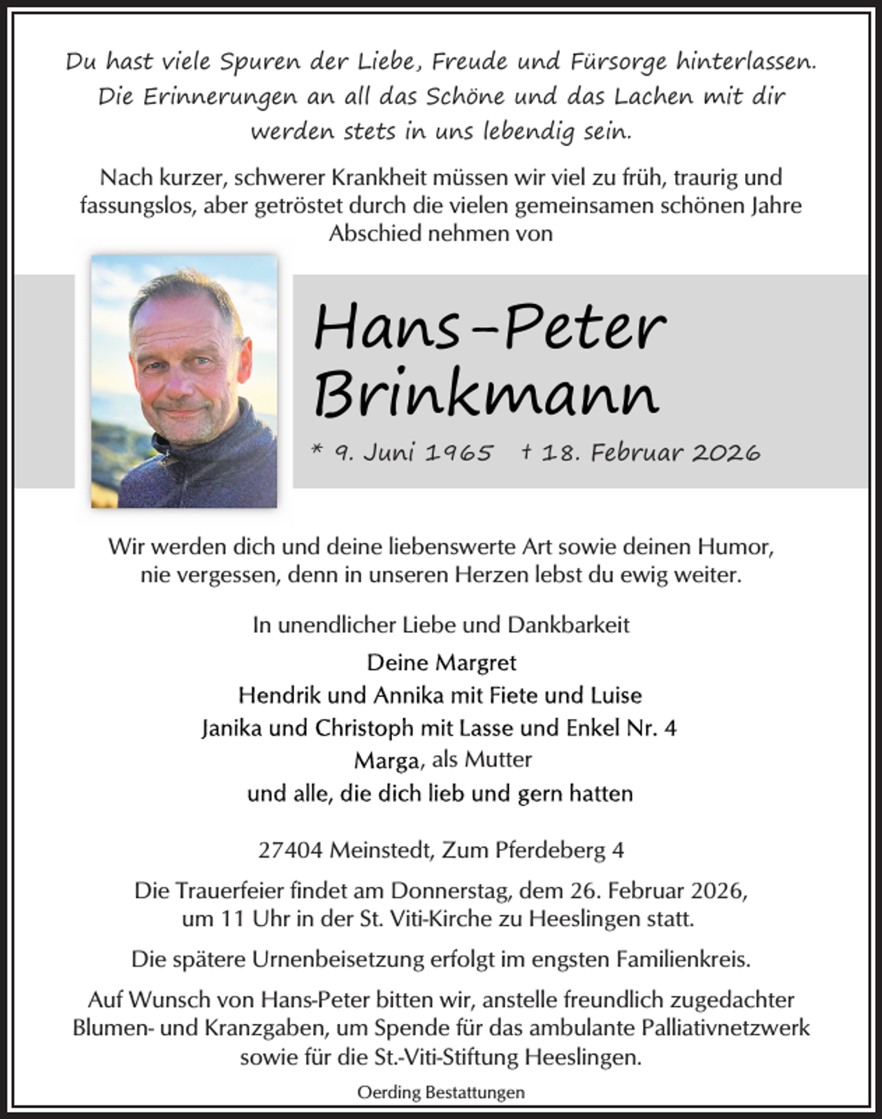 <p>Du hast viele Spuren der Liebe, Freude und Fürsorge hinterlassen.<br />Die Erinnerungen an all das Schöne und das Lachen mit dir<br />werden stets in uns lebendig sein.</p><p>Nach kurzer, schwerer Krankheit müssen wir viel zu früh, traurig und<br />fassungslos, aber getröstet durch die vielen gemeinsamen schönen Jahre<br />Abschied nehmen von</p><p>Hans-Peter<br />Brinkmann<br />* 9. Juni 1965</p><p>† 18. Februar 2026</p><p>Wir werden dich und deine liebenswerte Art sowie deinen Humor,<br />nie vergessen, denn in unseren Herzen lebst du ewig weiter.<br />In unendlicher Liebe und Dankbarkeit</p><p>, als Mutter</p><p>27404 Meinstedt, Zum Pferdeberg 4<br />Die Trauerfeier findet am Donnerstag, dem 26. Februar 2026,<br />um 11 Uhr in der St. Viti-Kirche zu Heeslingen statt.<br />Die spätere Urnenbeisetzung erfolgt im engsten Familienkreis.<br />Auf Wunsch von Hans-Peter bitten wir, anstelle freundlich zugedachter<br />Blumen- und Kranzgaben, um Spende für das ambulante Palliativnetzwerk<br />sowie für die St.-Viti-Stiftung Heeslingen.<br />Oerding Bestattungen</p>
