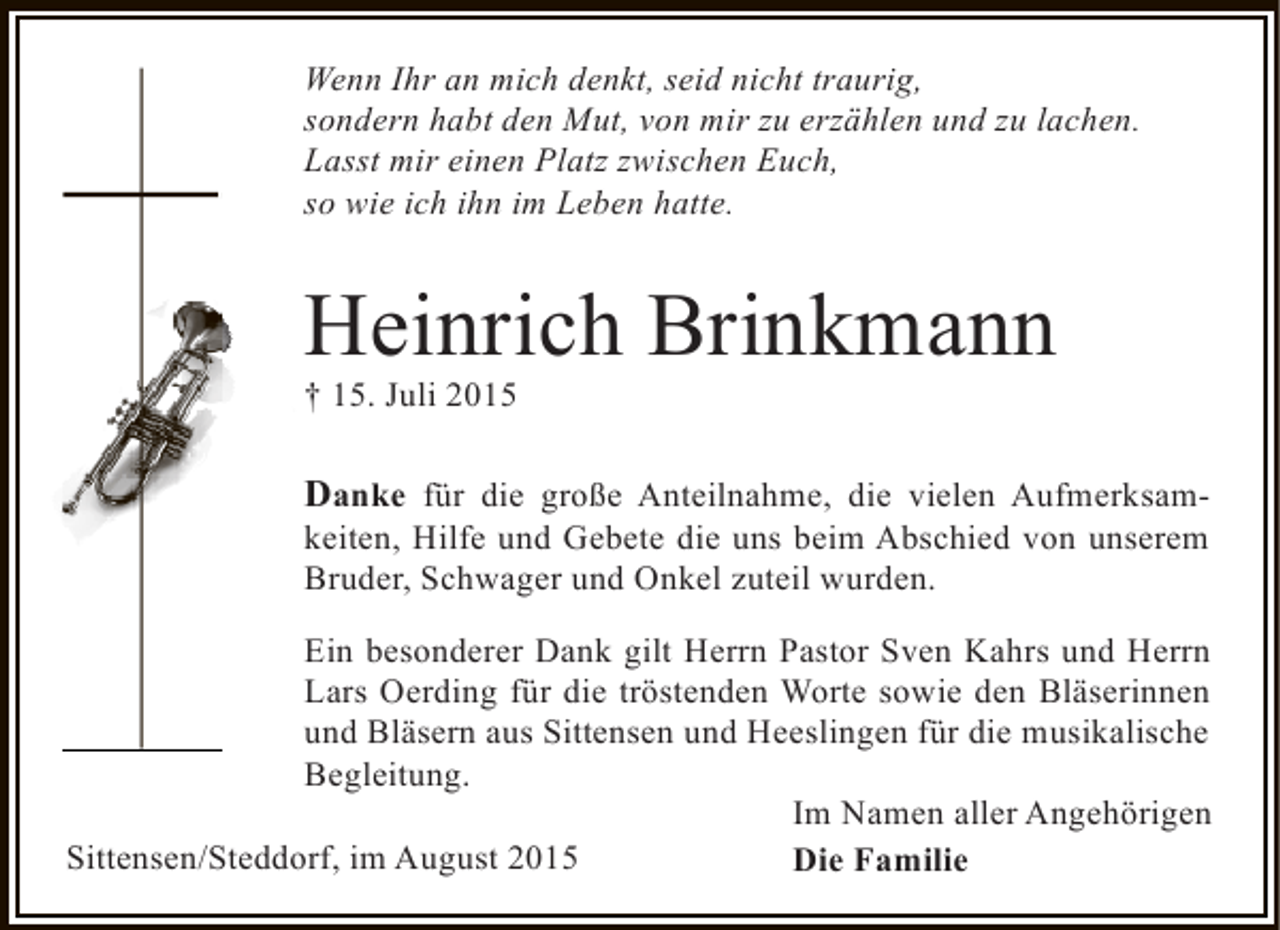 <p>Wenn Ihr an mich denkt, seid nicht traurig,<br />sondern habt den Mut, von mir zu erzählen und zu lachen.<br />Lasst mir einen Platz zwischen Euch,<br />so wie ich ihn im Leben hatte.</p><p>Heinrich Brinkmann<br />† 15. Juli 2015</p><p>Danke für die große Anteilnahme, die vielen Aufmerksamkeiten, Hilfe und Gebete die uns beim Abschied von unserem<br />Bruder, Schwager und Onkel zuteil wurden.<br />Ein besonderer Dank gilt Herrn Pastor Sven Kahrs und Herrn<br />Lars Oerding für die tröstenden Worte sowie den Bläserinnen<br />und Bläsern aus Sittensen und Heeslingen für die musikalische<br />Begleitung.<br />Im Namen aller Angehörigen<br />Sittensen/Steddorf, im August 2015<br />Die Familie</p>
