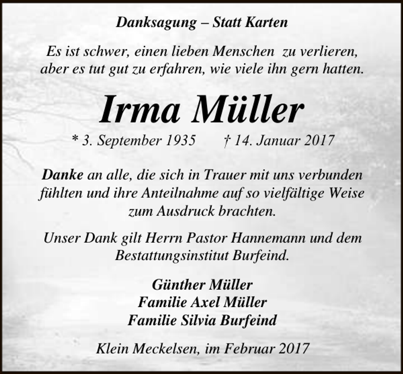 <p>Danksagung – Statt Karten<br />Es ist schwer, einen lieben Menschen zu verlieren,<br />aber es tut gut zu erfahren, wie viele ihn gern hatten.</p><p>Irma Müller</p><p>* 3. September 1935</p><p>† 14. Januar 2017</p><p>Danke an alle, die sich in Trauer mit uns verbunden<br />fühlten und ihre Anteilnahme auf so vielfältige Weise<br />zum Ausdruck brachten.<br />Unser Dank gilt Herrn Pastor Hannemann und dem<br />Bestattungsinstitut Burfeind.<br />Günther Müller<br />Familie Axel Müller<br />Familie Silvia Burfeind<br />Klein Meckelsen, im Februar 2017</p>