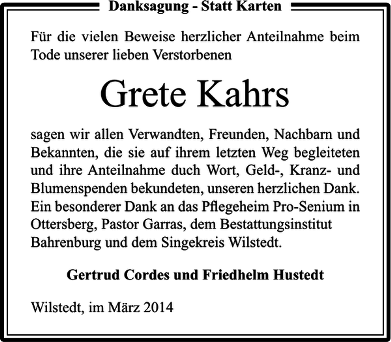 <p>Danksagung - Statt Karten<br />Für die vielen Beweise herzlicher Anteilnahme beim<br />Tode unserer lieben Verstorbenen</p><p>Grete Kahrs<br />sagen wir allen Verwandten, Freunden, Nachbarn und<br />Bekannten, die sie auf ihrem letzten Weg begleiteten<br />und ihre Anteilnahme duch Wort, Geld-, Kranz- und<br />Blumenspenden bekundeten, unseren herzlichen Dank.<br />Ein besonderer Dank an das Pﬂegeheim Pro-Senium in<br />Ottersberg, Pastor Garras, dem Bestattungsinstitut<br />Bahrenburg und dem Singekreis Wilstedt.<br />Gertrud Cordes und Friedhelm Hustedt<br />Wilstedt, im März 2014</p>