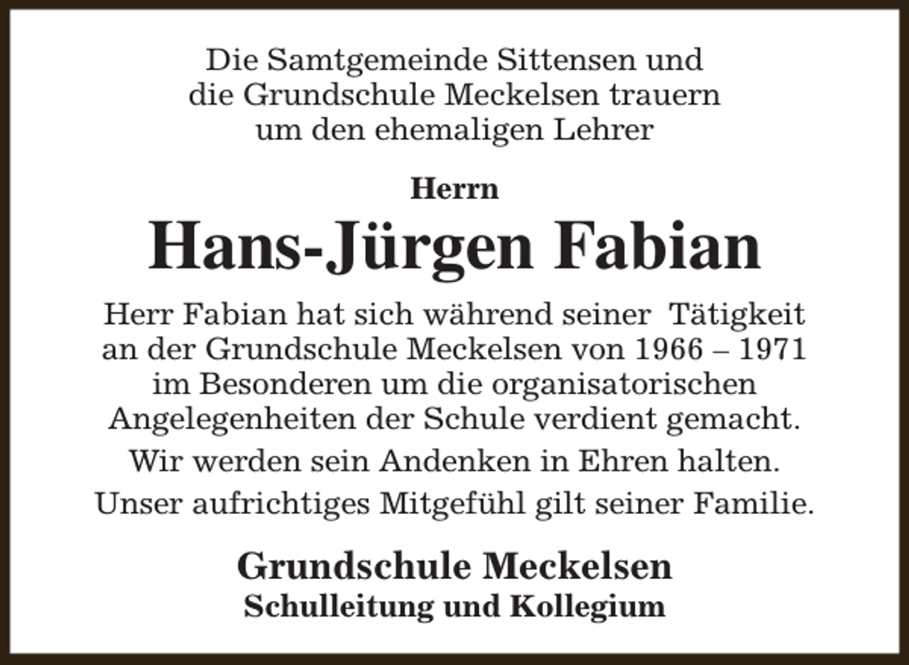 <p>Die Samtgemeinde Sittensen und<br />die Grundschule Meckelsen trauern<br />um den ehemaligen Lehrer<br />Herrn</p><p>Hans-Jürgen Fabian<br />Herr Fabian hat sich während seiner Tätigkeit<br />an der Grundschule Meckelsen von 1966 – 1971<br />im Besonderen um die organisatorischen<br />Angelegenheiten der Schule verdient gemacht.<br />Wir werden sein Andenken in Ehren halten.<br />Unser aufrichtiges Mitgefühl gilt seiner Familie.</p><p>Grundschule Meckelsen<br />Schulleitung und Kollegium</p>