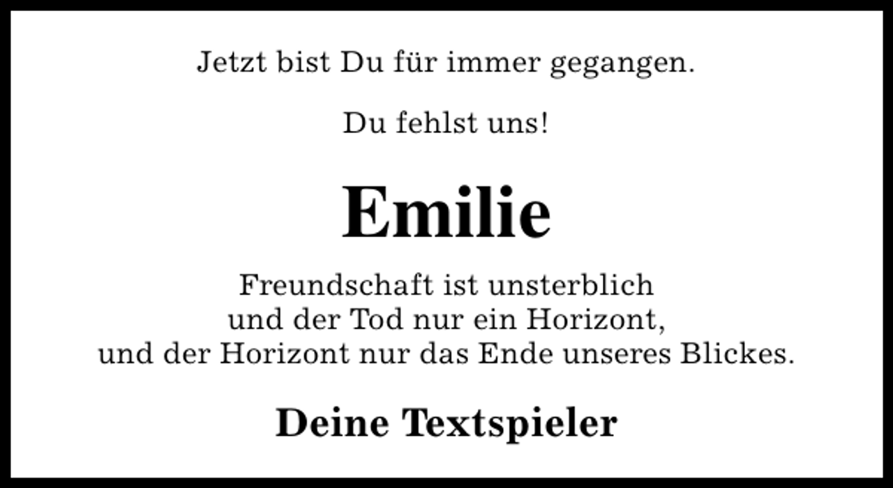 <p>Jetzt bist Du für immer gegangen.<br />Du fehlst uns!</p><p>Emilie<br />Freundschaft ist unsterblich<br />und der Tod nur ein Horizont,<br />und der Horizont nur das Ende unseres Blickes.</p><p>Deine Textspieler</p>