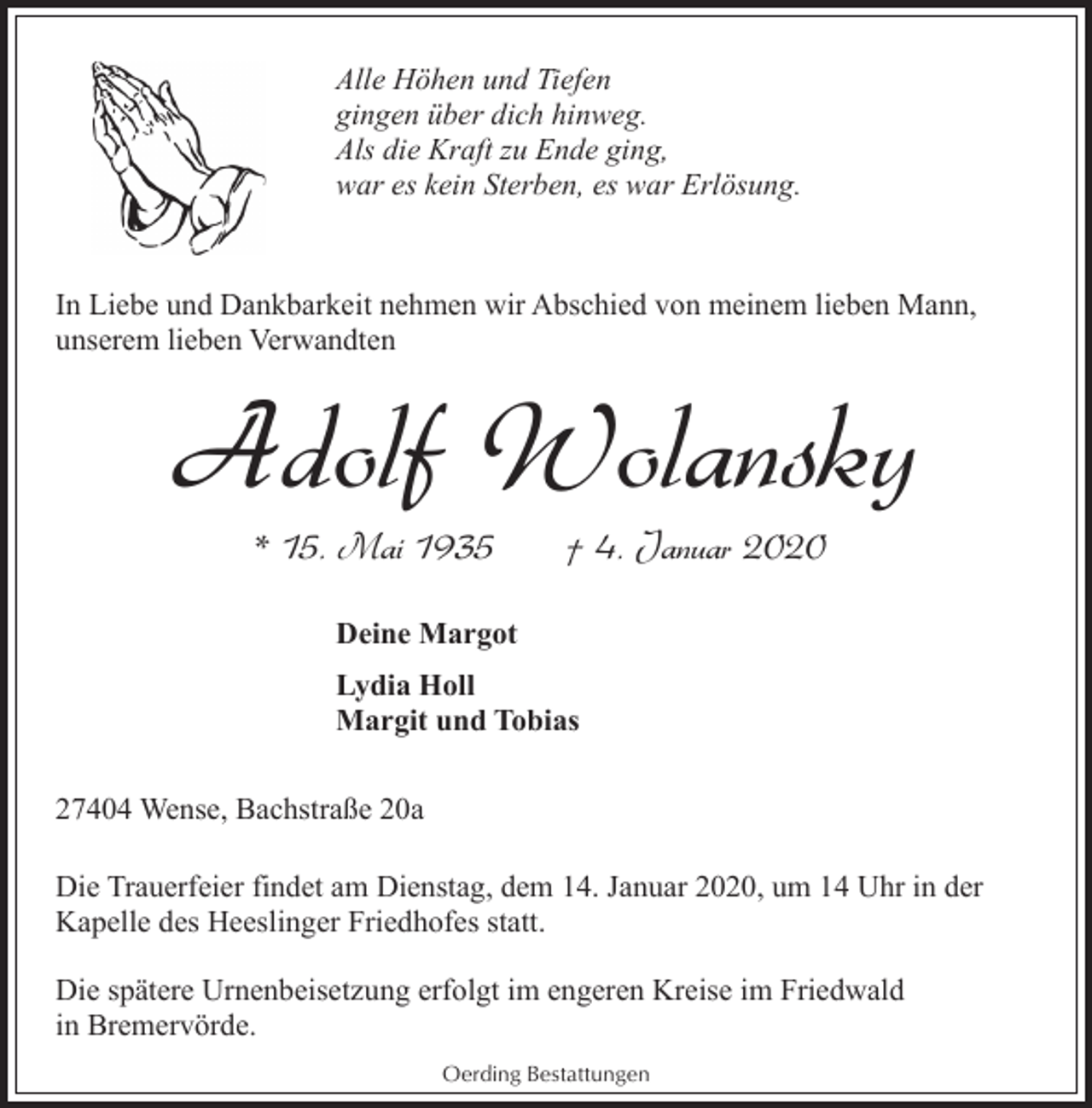 <p>Alle Höhen und Tiefen<br />gingen über dich hinweg.<br />Als die Kraft zu Ende ging,<br />war es kein Sterben, es war Erlösung.</p><p>In Liebe und Dankbarkeit nehmen wir Abschied von meinem lieben Mann,<br />unserem lieben Verwandten</p><p>Adolf Wolansky<br />* 15. Mai 1935</p><p>† 4. Januar 2020</p><p>Deine Margot<br />Lydia Holl<br />Margit und Tobias<br />27404 Wense, Bachstraße 20a<br />Die Trauerfeier findet am Dienstag, dem 14. Januar 2020, um 14 Uhr in der<br />Kapelle des Heeslinger Friedhofes statt.<br />Die spätere Urnenbeisetzung erfolgt im engeren Kreise im Friedwald<br />in Bremervörde.<br />Oerding Bestattungen</p>