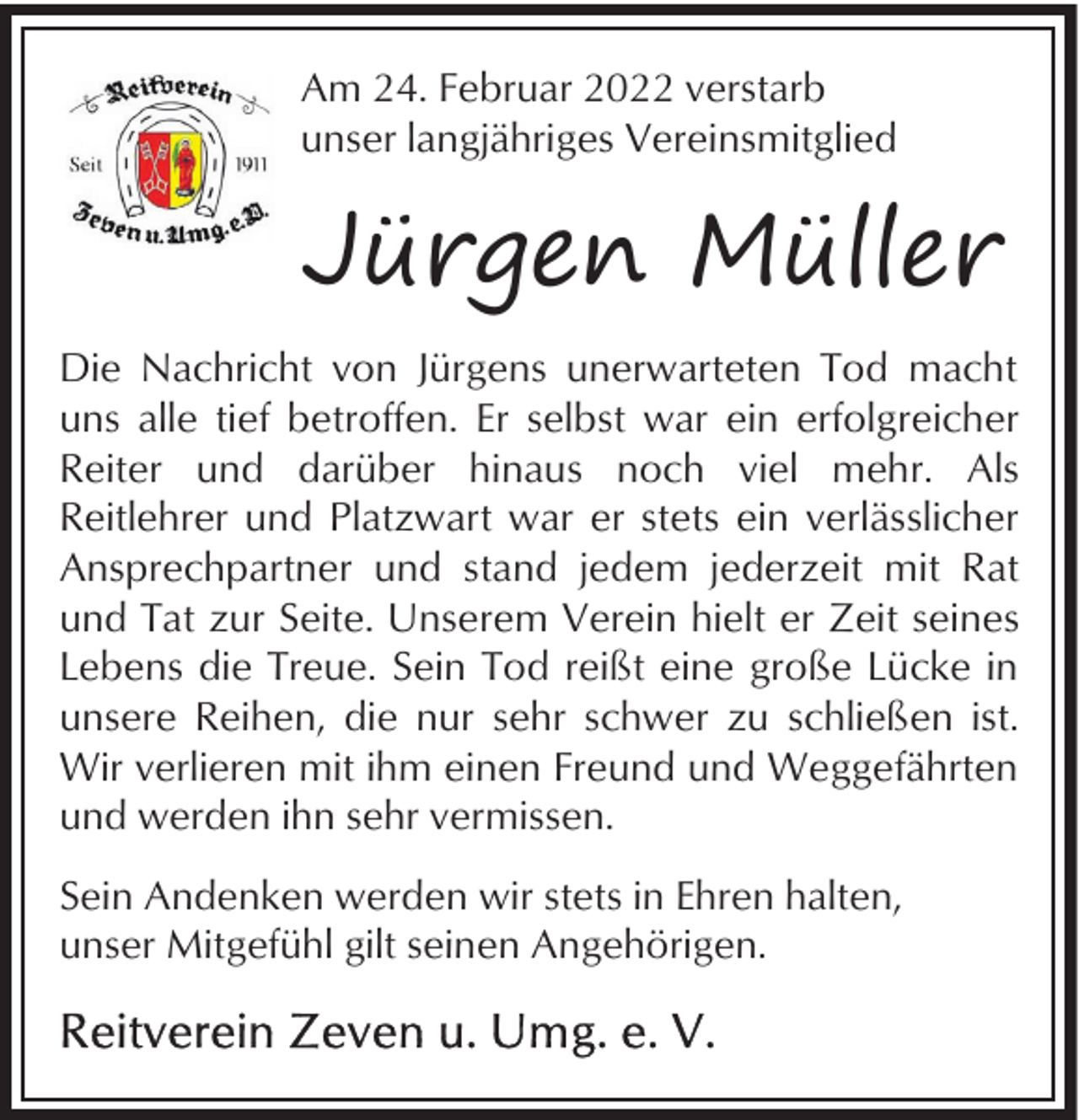 <p>Am 24. Februar 2022 verstarb<br />unser langjähriges Vereinsmitglied</p><p>Jürgen Müller<br />Die Nachricht von Jürgens unerwarteten Tod macht<br />uns alle tief betroffen. Er selbst war ein erfolgreicher<br />Reiter und darüber hinaus noch viel mehr. Als<br />Reitlehrer und Platzwart war er stets ein verlässlicher<br />Ansprechpartner und stand jedem jederzeit mit Rat<br />und Tat zur Seite. Unserem Verein hielt er Zeit seines<br />Lebens die Treue. Sein Tod reißt eine große Lücke in<br />unsere Reihen, die nur sehr schwer zu schließen ist.<br />Wir verlieren mit ihm einen Freund und Weggefährten<br />und werden ihn sehr vermissen.<br />Sein Andenken werden wir stets in Ehren halten,<br />unser Mitgefühl gilt seinen Angehörigen.</p>