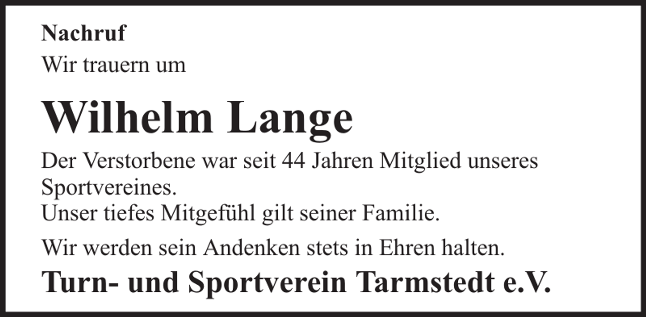 <p>Nachruf<br />Wir trauern um</p><p>Wilhelm Lange</p><p>Der Verstorbene war seit 44 Jahren Mitglied unseres<br />Sportvereines.<br />Unser tiefes Mitgefühl gilt seiner Familie.<br />Wir werden sein Andenken stets in Ehren halten.</p><p>Turn- und Sportverein Tarmstedt e.V.</p>