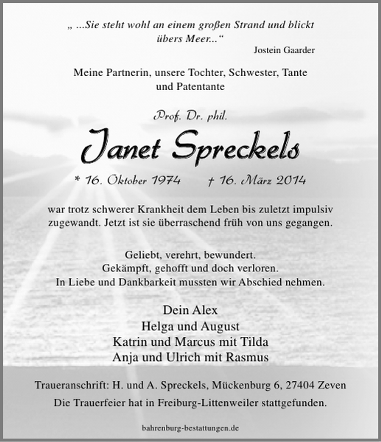<p>„ ...Sie steht wohl an einem großen Strand und blickt<br />übers Meer...“</p>
<p>Jostein Gaarder</p>
<p>Meine Partnerin, unsere Tochter, Schwester, Tante<br />und Patentante</p>
<p>Prof. Dr. phil.</p>
<p>Janet Spreckels</p>
<p>* 16. Oktober 1974</p>
<p>† 16. März 2014</p>
<p>war trotz schwerer Krankheit dem Leben bis zuletzt impulsiv<br />zugewandt. Jetzt ist sie überraschend früh von uns gegangen.<br />Geliebt, verehrt, bewundert.<br />Gekämpft, gehofft und doch verloren.<br />In Liebe und Dankbarkeit mussten wir Abschied nehmen.</p>
<p>Dein Alex<br />Helga und August<br />Katrin und Marcus mit Tilda<br />Anja und Ulrich mit Rasmus<br />Traueranschrift: H. und A. Spreckels, Mückenburg 6, 27404 Zeven<br />Die Trauerfeier hat in Freiburg-Littenweiler stattgefunden.<br />bahrenburg-bestattungen.de</p>