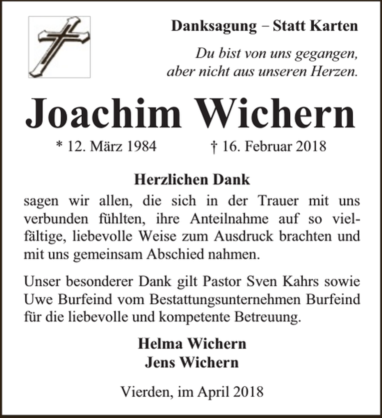 <p>Danksagung – Statt Karten<br />Du bist von uns gegangen,<br />aber nicht aus unseren Herzen.</p><p>Joachim Wichern<br />* 12. März 1984</p><p>† 16. Februar 2018</p><p>Herzlichen Dank<br />sagen wir allen, die sich in der Trauer mit uns<br />verbunden fühlten, ihre Anteilnahme auf so vielfältige, liebevolle Weise zum Ausdruck brachten und<br />mit uns gemeinsam Abschied nahmen.<br />Unser besonderer Dank gilt Pastor Sven Kahrs sowie<br />Uwe Burfeind vom Bestattungsunternehmen Burfeind<br />für die liebevolle und kompetente Betreuung.</p><p>Helma Wichern<br />Jens Wichern<br />Vierden, im April 2018</p>