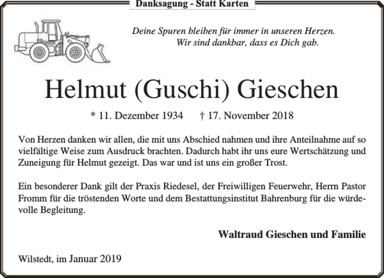 <p>Danksagung - Statt Karten<br />Deine Spuren bleiben für immer in unseren Herzen.<br />Wir sind dankbar, dass es Dich gab.</p><p>Helmut (Guschi) Gieschen<br />* 11. Dezember 1934</p><p>† 17. November 2018</p><p>Von Herzen danken wir allen, die mit uns Abschied nahmen und ihre Anteilnahme auf so<br />vielfältige Weise zum Ausdruck brachten. Dadurch habt ihr uns eure Wertschätzung und<br />Zuneigung für Helmut gezeigt. Das war und ist uns ein großer Trost.<br />Ein besonderer Dank gilt der Praxis Riedesel, der Freiwilligen Feuerwehr, Herrn Pastor<br />Fromm für die tröstenden Worte und dem Bestattungsinstitut Bahrenburg für die würdevolle Begleitung.</p><p>Waltraud Gieschen und Familie<br />Wilstedt, im Januar 2019</p>