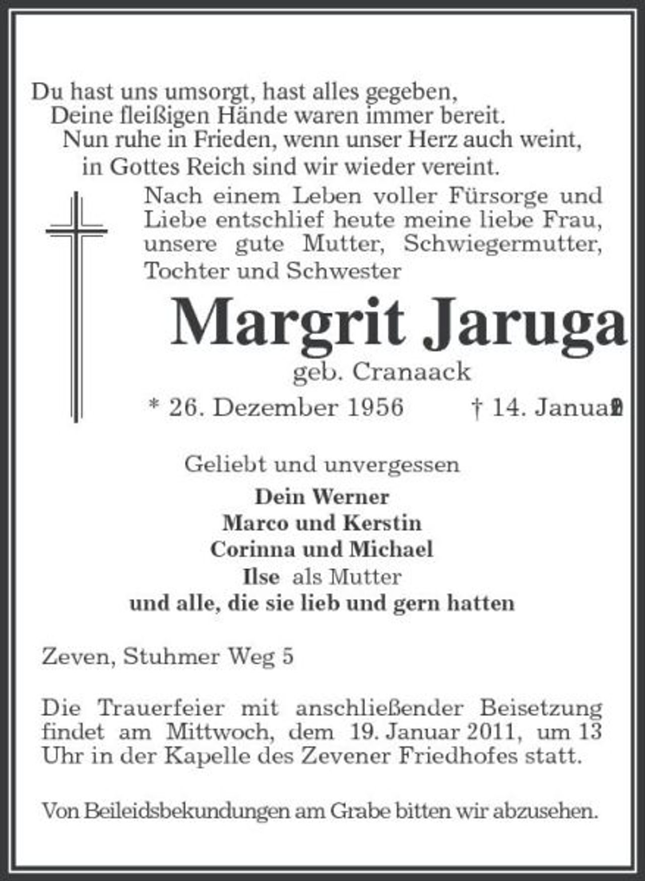 <p>Du hast uns umsorgt, hast alles gegeben,<br />Deine fleißigen Hände waren immer bereit.<br />Nun ruhe in Frieden, wenn unser Herz auch weint,<br />in Gottes Reich sind wir wieder vereint.<br />Nach einem Leben voller Fürsorge und Liebe entschlief heute meine liebe Frau, unsere gute Mutter, Schwiegermutter, Tochter und Schwester<br />Margrit Jaruga<br />geb. Cranaack<br />* 26. Dezember 1956 † 14. Januar 2011<br />Geliebt und unvergessen<br />Dein Werner<br />Marco und Kerstin<br />Corinna und Michael<br />Ilse als Mutter<br />und alle, die sie lieb und gern hatten<br />Zeven, Stuhmer Weg 5<br />Die Trauerfeier mit anschließender Beisetzung findet am Mittwoch, dem 19. Januar 2011, um 13 Uhr in der Kapelle des Zevener Friedhofes statt.</p><p>Von Beileidsbekundungen am Grabe bitten wir abzusehen.</p>