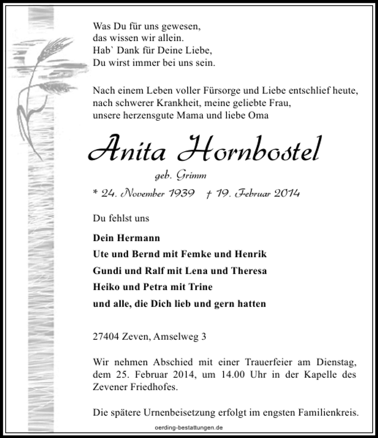 <p>Was Du für uns gewesen,<br />das wissen wir allein.<br />Hab` Dank für Deine Liebe,<br />Du wirst immer bei uns sein.<br />Nach einem Leben voller Fürsorge und Liebe entschlief heute,<br />nach schwerer Krankheit, meine geliebte Frau,<br />unsere herzensgute Mama und liebe Oma</p>
<p>Anita Hornbostel<br />geb. Grimm</p>
<p>* 24. November 1939 † 19. Februar 2014<br />Du fehlst uns<br />Dein Hermann<br />Ute und Bernd mit Femke und Henrik<br />Gundi und Ralf mit Lena und Theresa<br />Heiko und Petra mit Trine<br />und alle, die Dich lieb und gern hatten<br />27404 Zeven, Amselweg 3<br />Wir nehmen Abschied mit einer Trauerfeier am Dienstag,<br />dem 25. Februar 2014, um 14.00 Uhr in der Kapelle des<br />Zevener Friedhofes.<br />Die spätere Urnenbeisetzung erfolgt im engsten Familienkreis.<br />oerding-bestattungen.de</p>