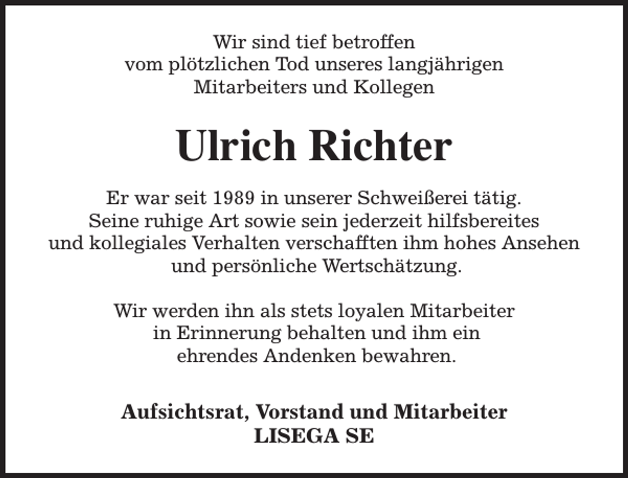 <p>Wir sind tief betroffen<br />vom plötzlichen Tod unseres langjährigen<br />Mitarbeiters und Kollegen</p><p>Ulrich Richter<br />Er war seit 1989 in unserer Schweißerei tätig.<br />Seine ruhige Art sowie sein jederzeit hilfsbereites<br />und kollegiales Verhalten verschafften ihm hohes Ansehen<br />und persönliche Wertschätzung.<br />Wir werden ihn als stets loyalen Mitarbeiter<br />in Erinnerung behalten und ihm ein<br />ehrendes Andenken bewahren.</p><p>Aufsichtsrat, Vorstand und Mitarbeiter<br />LISEGA SE</p>