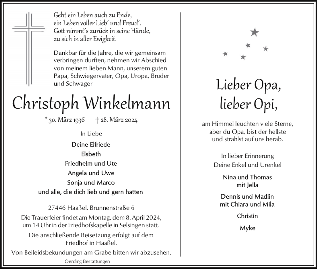 <p>Geht ein Leben auch zu Ende,<br />ein Leben voller Lieb´ und Freud´.<br />Go� nimmt´s zurck in seine Hände,<br />zu sich in aller Ewigkeit.<br />Dankbar für die Jahre, die wir gemeinsam<br />verbringen durften, nehmen wir Abschied<br />von meinem lieben Mann, unserem guten<br />Papa, Schwiegervater, Opa, Uropa, Bruder<br />und Schwager</p><p>Christoph Winkelmann<br />* 30. März 1936</p><p>† 28. März 2024</p><p>In Liebe</p><p>Lieber Opa,<br />lieber Opi,<br />am Himmel leuchten viele Sterne,<br />aber du Opa, bist der hellste<br />und strahlst auf uns herab.<br />In lieber Erinnerung<br />Deine Enkel und Urenkel</p><p>27446 Haaßel, Brunnenstraße 6<br />Die Trauerfeier findet am Montag, dem 8. April 2024,<br />um 14 Uhr in der Friedhofskapelle in Selsingen statt.<br />Die anschließende Beisetzung erfolgt auf dem<br />Friedhof in Haaßel.<br />Von Beileidsbekundungen am Grabe bitten wir abzusehen.<br />Oerding Bestattungen</p>