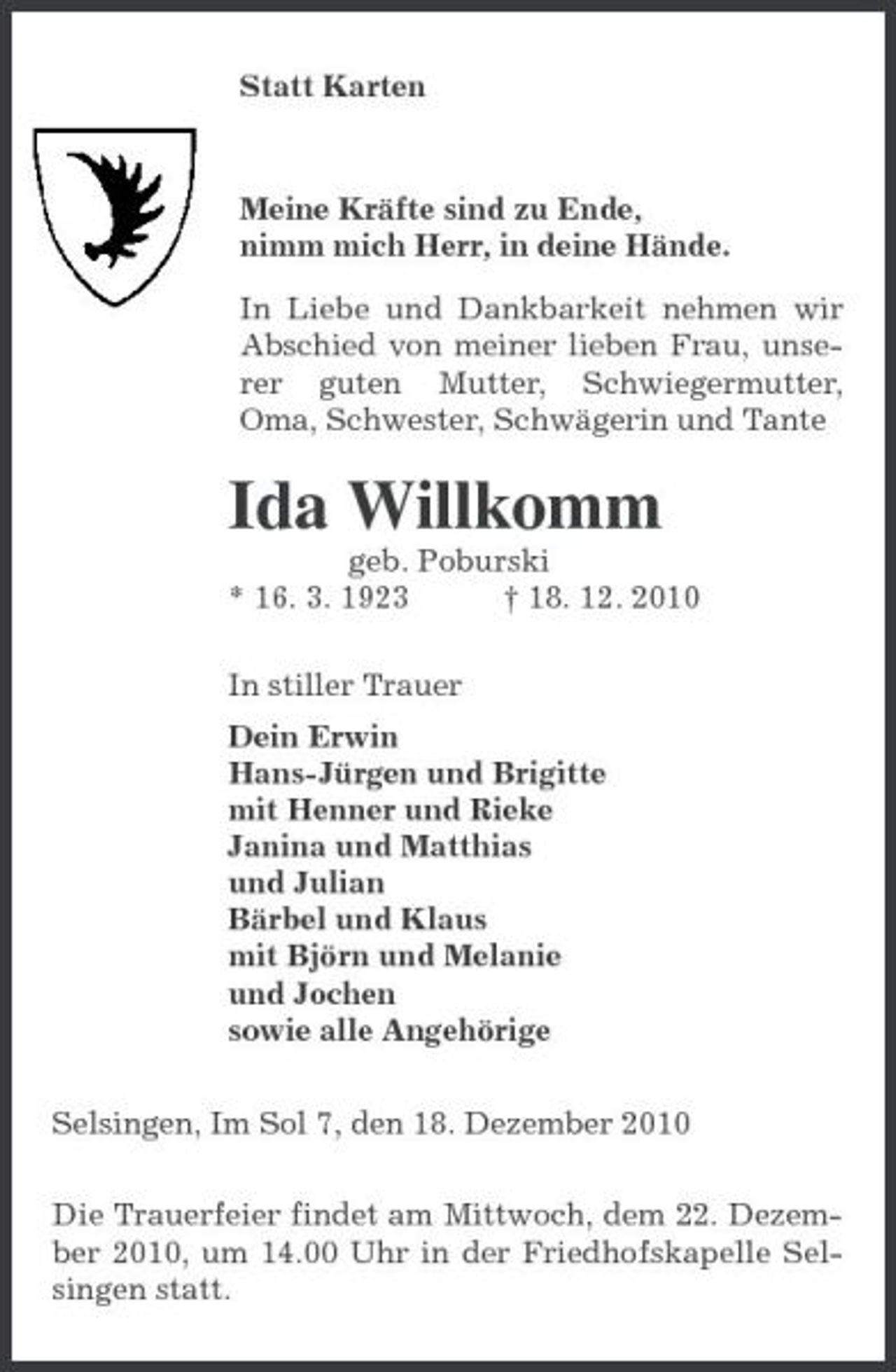 <p>Statt Karten<br />Meine Kräfte sind zu Ende,<br />nimm mich Herr, in deine Hände.<br />In Liebe und Dankbarkeit nehmen wir Abschied von meiner lieben Frau, unserer guten Mutter, Schwiegermutter, Oma, Schwester, Schwägerin und Tante<br />Ida Willkomm<br />geb. Poburski<br />* 16. 3. 1923 † 18. 12. 2010<br />In stiller Trauer<br />Dein Erwin<br />Hans-Jürgen und Brigitte<br />mit Henner und Rieke<br />Janina und Matthias<br />und Julian<br />Bärbel und Klaus<br />mit Björn und Melanie<br />und Jochen<br />sowie alle Angehörige<br />Selsingen, Im Sol 7, den 18. Dezember 2010<br />Die Trauerfeier findet am Mittwoch, dem 22. Dezember 2010, um 14.00 Uhr in der Friedhofskapelle Selsingen statt.</p>