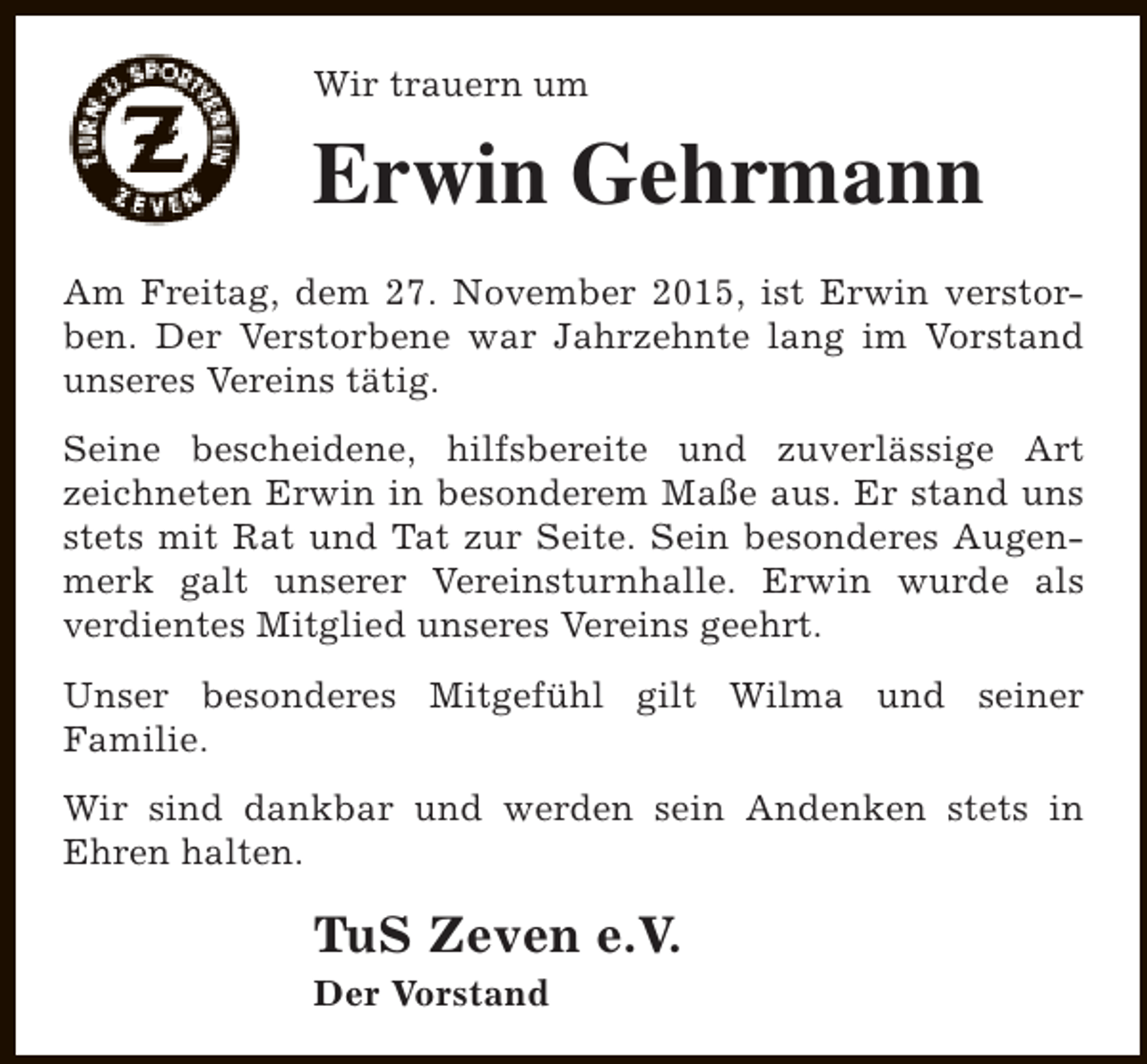 <p>Wir trauern um</p><p>Erwin Gehrmann<br />Am Freitag, dem 27. November 2015, ist Erwin verstorben. Der Verstorbene war Jahrzehnte lang im Vorstand<br />unseres Vereins tätig.<br />Seine bescheidene, hilfsbereite und zuverlässige Art<br />zeichneten Erwin in besonderem Maße aus. Er stand uns<br />stets mit Rat und Tat zur Seite. Sein besonderes Augenmerk galt unserer Vereinsturnhalle. Erwin wurde als<br />verdientes Mitglied unseres Vereins geehrt.<br />Unser besonderes Mitgefühl gilt Wilma und seiner<br />Familie.<br />Wir sind dankbar und werden sein Andenken stets in<br />Ehren halten.</p><p>TuS Zeven e.V.</p><p>Der Vorstand</p>