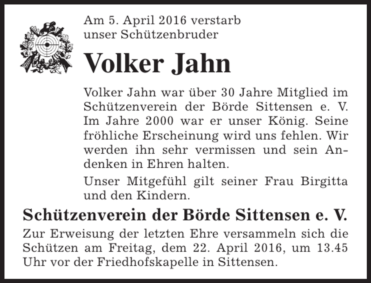 <p>Am 5. April 2016 verstarb<br />unser Schützenbruder</p><p>Volker Jahn<br />Volker Jahn war über 30 Jahre Mitglied im<br />Schützenverein der Börde Sittensen e. V.<br />Im Jahre 2000 war er unser König. Seine<br />fröhliche Erscheinung wird uns fehlen. Wir<br />werden ihn sehr vermissen und sein Andenken in Ehren halten.<br />Unser Mitgefühl gilt seiner Frau Birgitta<br />und den Kindern.</p><p>Schützenverein der Börde Sittensen e. V.</p><p>Zur Erweisung der letzten Ehre versammeln sich die<br />Schützen am Freitag, dem 22. April 2016, um 13.45<br />Uhr vor der Friedhofskapelle in Sittensen.</p>
