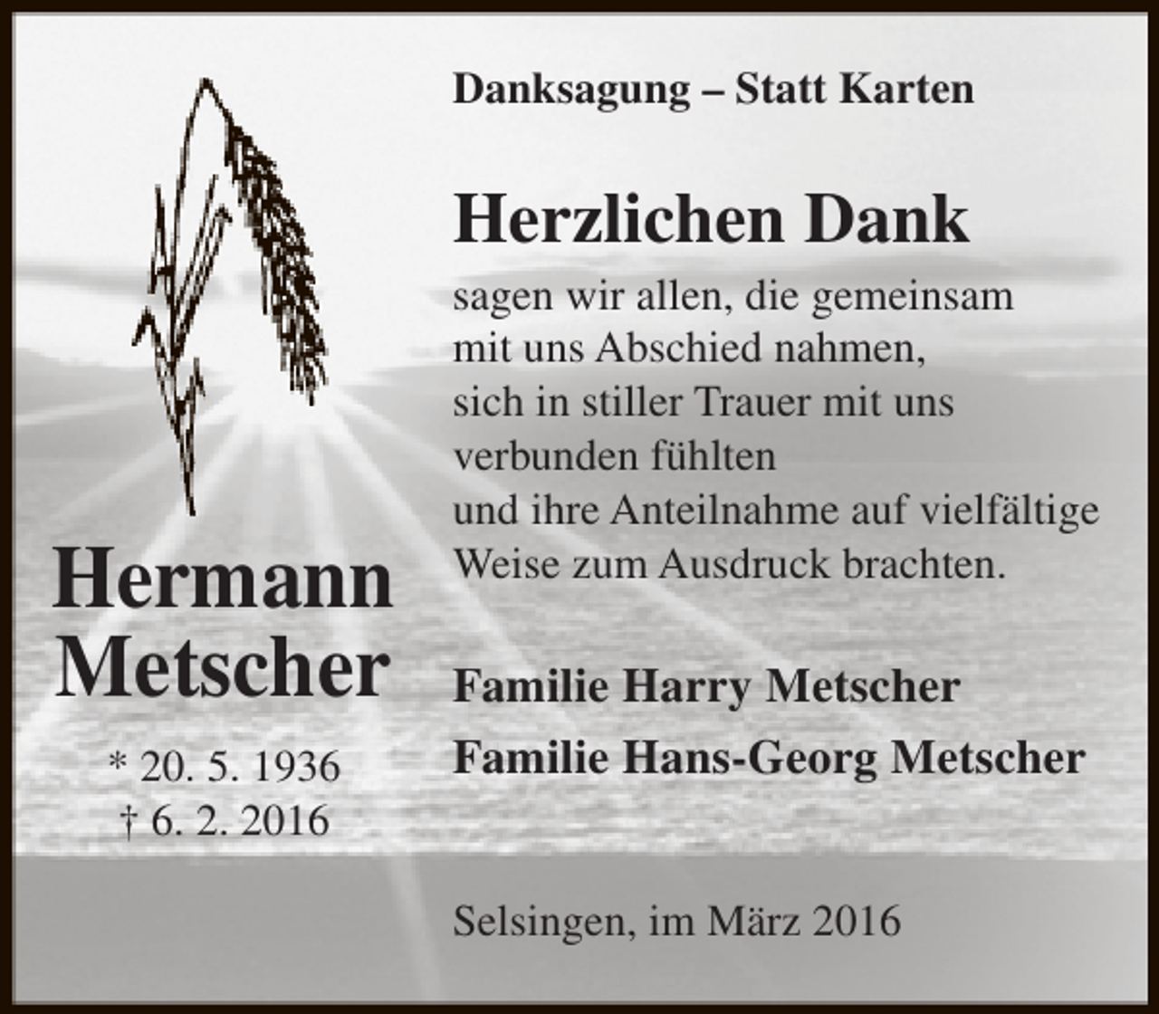 <p>Danksagung – Statt Karten</p><p>Herzlichen Dank</p><p>Hermann<br />Metscher<br />* 20. 5. 1936<br />† 6. 2. 2016</p><p>sagen wir allen, die gemeinsam<br />mit uns Abschied nahmen,<br />sich in stiller Trauer mit uns<br />verbunden fühlten<br />und ihre Anteilnahme auf vielfältige<br />Weise zum Ausdruck brachten.</p><p>Familie Harry Metscher<br />Familie Hans-Georg Metscher<br />Selsingen, im März 2016</p>