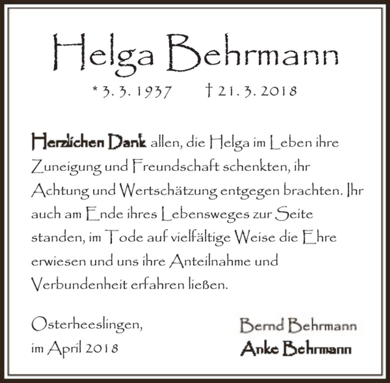 <p>Helga Behrmann<br />* 3. 3. 1937</p><p>† 21. 3. 2018</p><p>allen, die Helga im Leben ihre<br />Zuneigung und Freundschaft schenkten, ihr<br />Achtung und Wertschätzung entgegen brachten. Ihr<br />auch am Ende ihres Lebensweges zur Seite<br />standen, im Tode auf vielfältige Weise die Ehre<br />erwiesen und uns ihre Anteilnahme und<br />Verbundenheit erfahren ließen.<br />Osterheeslingen,<br />im April 2018</p>