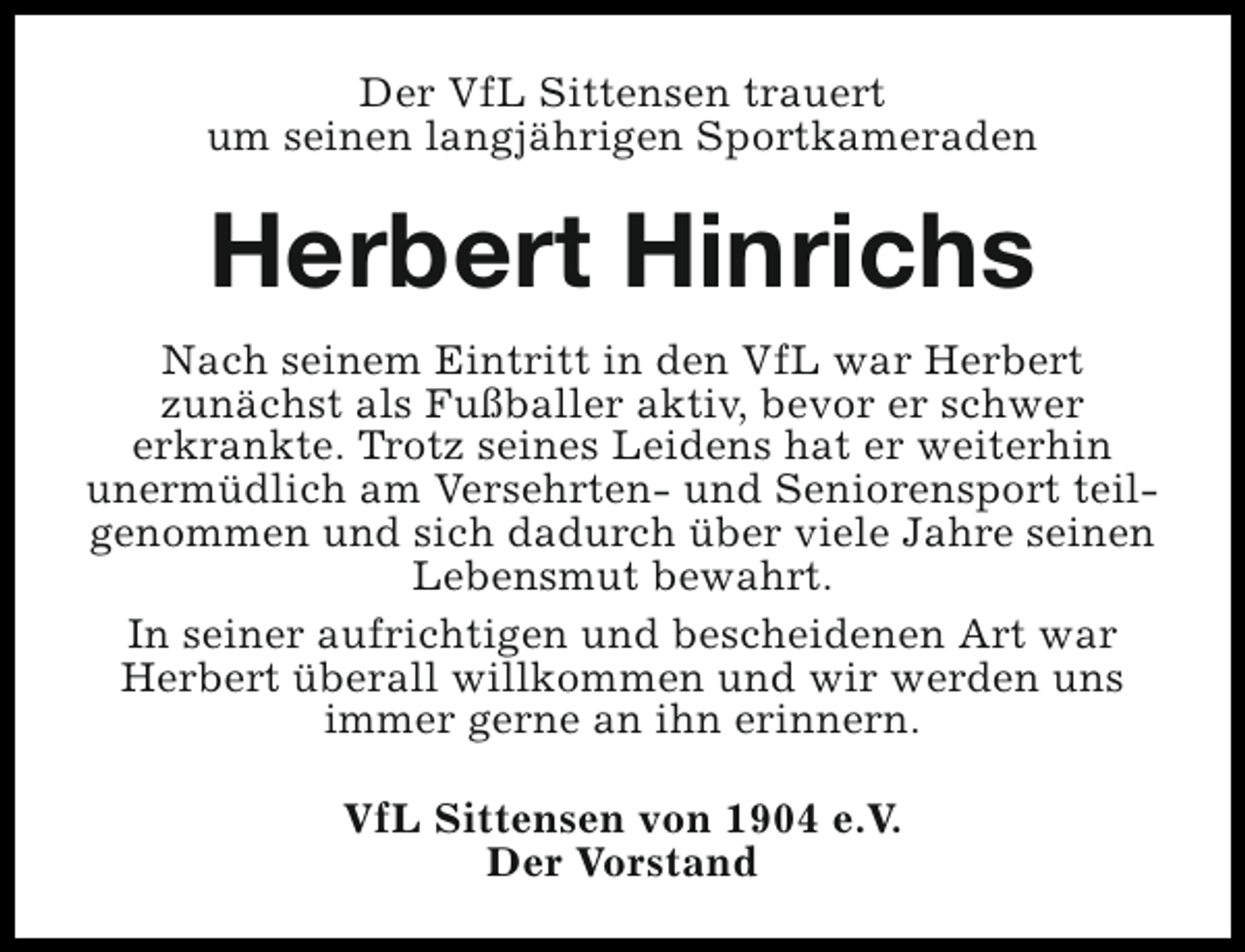 <p>Der VfL Sittensen trauert<br />um seinen langjährigen Sportkameraden</p><p>Herbert Hinrichs<br />Nach seinem Eintritt in den VfL war Herbert<br />zunächst als Fußballer aktiv, bevor er schwer<br />erkrankte. Trotz seines Leidens hat er weiterhin<br />unermüdlich am Versehrten- und Seniorensport teilgenommen und sich dadurch über viele Jahre seinen<br />Lebensmut bewahrt.<br />In seiner aufrichtigen und bescheidenen Art war<br />Herbert überall willkommen und wir werden uns<br />immer gerne an ihn erinnern.<br />VfL Sittensen von 1904 e.V.<br />Der Vorstand</p>