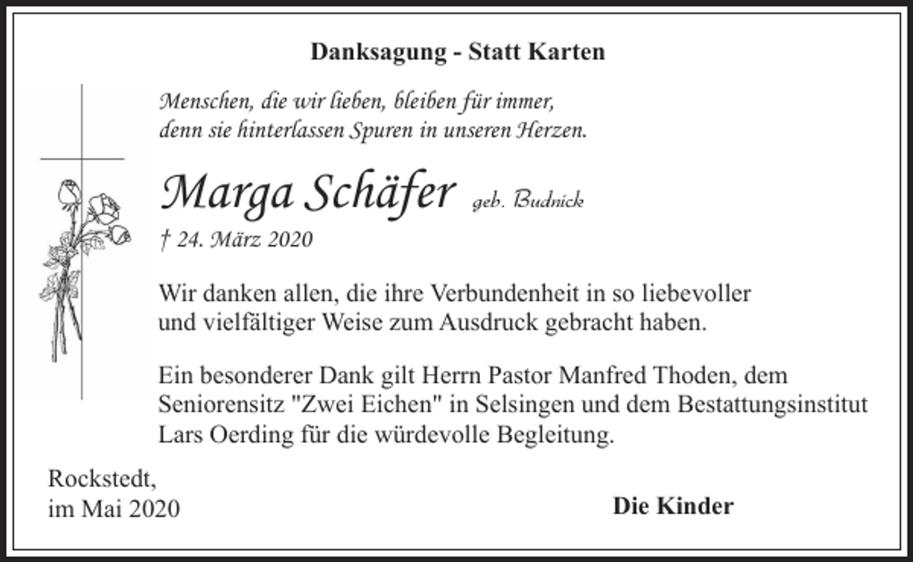 <p>Danksagung - Statt Karten<br />Menschen, die wir lieben, bleiben für immer,<br />denn sie hinterlassen Spuren in unseren Herzen.</p><p>Marga Schäfer</p><p>geb. Budnick</p><p>† 24. März 2020</p><p>Wir danken allen, die ihre Verbundenheit in so liebevoller<br />und vielfältiger Weise zum Ausdruck gebracht haben.<br />Ein besonderer Dank gilt Herrn Pastor Manfred Thoden, dem<br />Seniorensitz "Zwei Eichen" in Selsingen und dem Bestattungsinstitut<br />Lars Oerding für die würdevolle Begleitung.<br />Rockstedt,<br />im Mai 2020</p><p>Die Kinder</p>