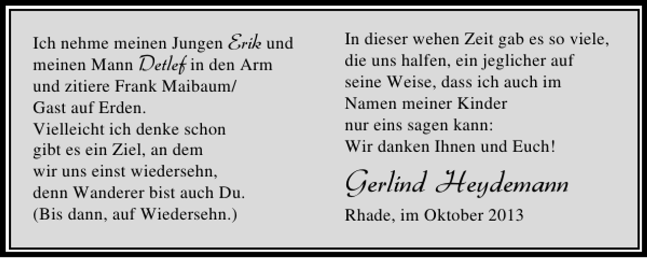<p>Ich nehme meinen Jungen Erik und<br />meinen Mann Detlef in den Arm<br />und zitiere Frank Maibaum/<br />Gast auf Erden.<br />Vielleicht ich denke schon<br />gibt es ein Ziel, an dem<br />wir uns einst wiedersehn,<br />denn Wanderer bist auch Du.<br />(Bis dann, auf Wiedersehn.)</p><p>In dieser wehen Zeit gab es so viele,<br />die uns halfen, ein jeglicher auf<br />seine Weise, dass ich auch im<br />Namen meiner Kinder<br />nur eins sagen kann:<br />Wir danken Ihnen und Euch!</p><p>Gerlind Heydemann<br />Rhade, im Oktober 2013</p>