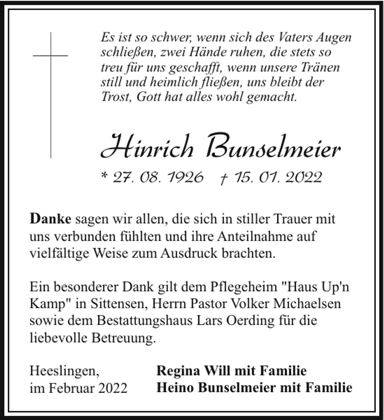 <p>Es ist so schwer, wenn sich des Vaters Augen<br />schließen, zwei Hände ruhen, die stets so<br />treu für uns geschafft, wenn unsere Tränen<br />still und heimlich fließen, uns bleibt der<br />Trost, Gott hat alles wohl gemacht.</p><p>Hinrich Bunselmeier<br />* 27. 08. 1926 † 15. 01. 2022</p><p>Danke sagen wir allen, die sich in stiller Trauer mit<br />uns verbunden fühlten und ihre Anteilnahme auf<br />vielfältige Weise zum Ausdruck brachten.<br />Ein besonderer Dank gilt dem Pflegeheim "Haus Up'n<br />Kamp" in Sittensen, Herrn Pastor Volker Michaelsen<br />sowie dem Bestattungshaus Lars Oerding für die<br />liebevolle Betreuung.<br />Heeslingen,<br />im Februar 2022</p><p>Regina Will mit Familie<br />Heino Bunselmeier mit Familie</p>