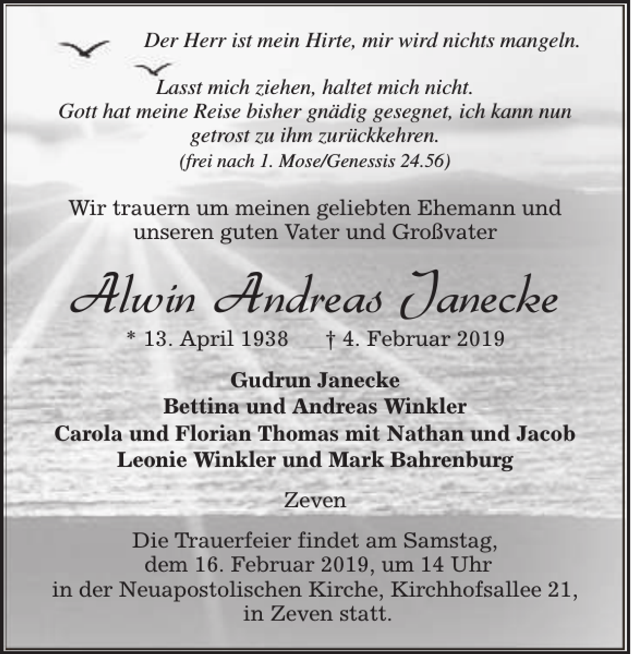 <p>Der Herr ist mein Hirte, mir wird nichts mangeln.<br />Lasst mich ziehen, haltet mich nicht.<br />Gott hat meine Reise bisher gnädig gesegnet, ich kann nun<br />getrost zu ihm zurückkehren.<br />(frei nach 1. Mose/Genessis 24.56)</p><p>Wir trauern um meinen geliebten Ehemann und<br />unseren guten Vater und Großvater</p><p>Alwin Andreas Janecke<br />* 13. April 1938</p><p>† 4. Februar 2019</p><p>Gudrun Janecke<br />Bettina und Andreas Winkler<br />Carola und Florian Thomas mit Nathan und Jacob<br />Leonie Winkler und Mark Bahrenburg<br />Zeven<br />Die Trauerfeier findet am Samstag,<br />dem 16. Februar 2019, um 14 Uhr<br />in der Neuapostolischen Kirche, Kirchhofsallee 21,<br />in Zeven statt.</p>