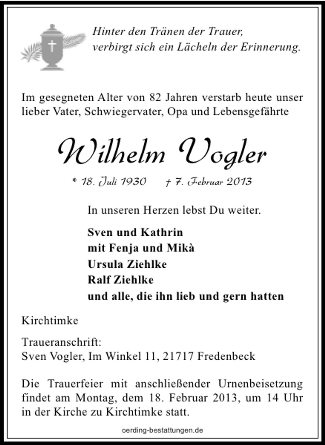 <p>Hinter den Tränen der Trauer,<br />verbirgt sich ein Lächeln der Erinnerung.</p><p>Im gesegneten Alter von 82 Jahren verstarb heute unser<br />lieber Vater, Schwiegervater, Opa und Lebensgefährte</p><p>Wilhelm Vogler<br />* 18. Juli 1930</p><p>† 7. Februar 2013</p><p>In unseren Herzen lebst Du weiter.<br />Sven und Kathrin<br />mit Fenja und Mikà<br />Ursula Ziehlke<br />Ralf Ziehlke<br />und alle, die ihn lieb und gern hatten<br />Kirchtimke<br />Traueranschrift:<br />Sven Vogler, Im Winkel 11, 21717 Fredenbeck<br />Die Trauerfeier mit anschließender Urnenbeisetzung<br />findet am Montag, dem 18. Februar 2013, um 14 Uhr<br />in der Kirche zu Kirchtimke statt.<br />oerding-bestattungen.de</p>