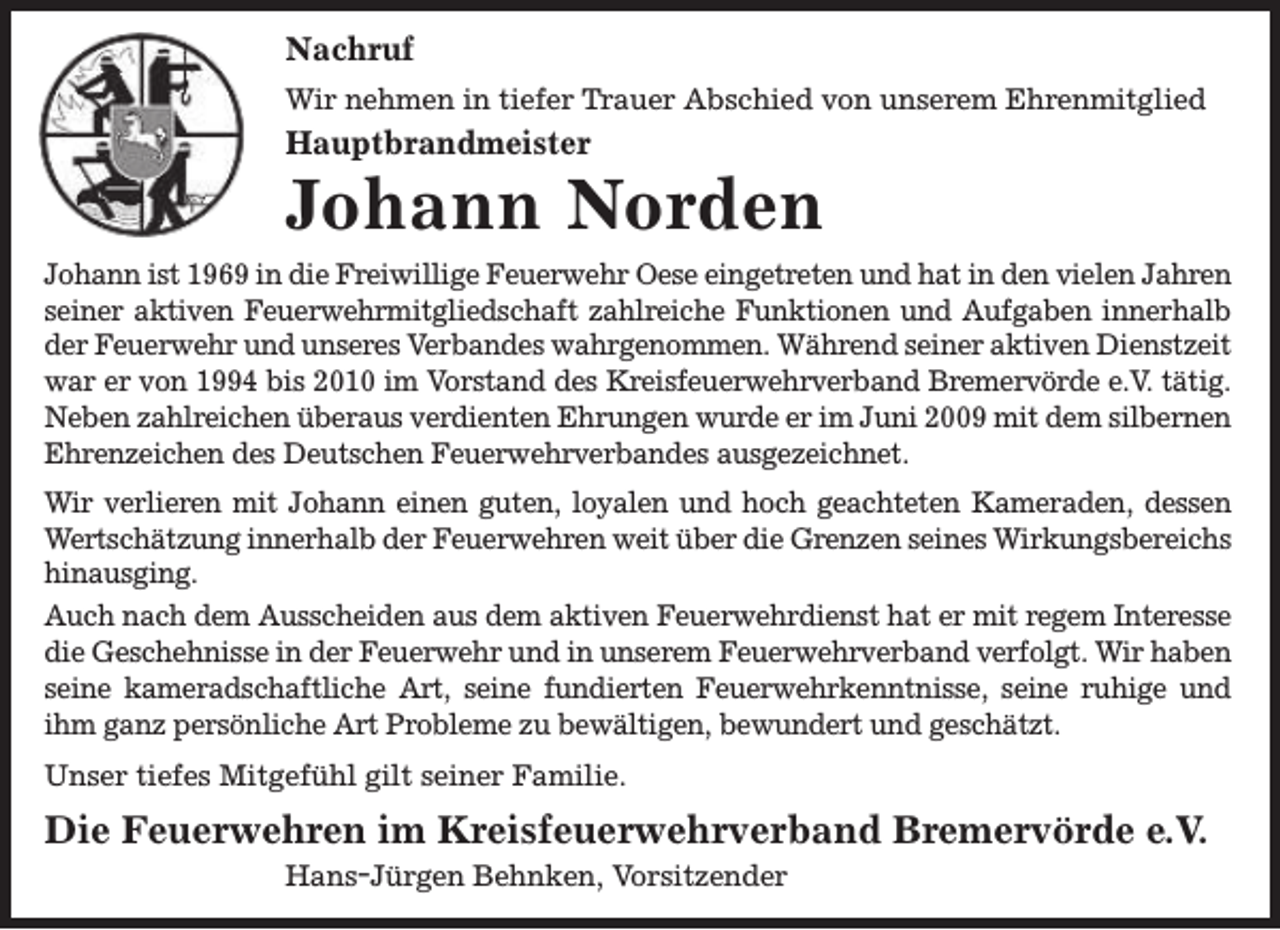 <p>Nachruf<br />Wir nehmen in tiefer Trauer Abschied von unserem Ehrenmitglied</p><p>Hauptbrandmeister</p><p>Johann Norden<br />Johann ist 1969 in die Freiwillige Feuerwehr Oese eingetreten und hat in den vielen Jahren<br />seiner aktiven Feuerwehrmitgliedschaft zahlreiche Funktionen und Aufgaben innerhalb<br />der Feuerwehr und unseres Verbandes wahrgenommen. Während seiner aktiven Dienstzeit<br />war er von 1994 bis 2010 im Vorstand des Kreisfeuerwehrverband Bremervörde e.V. tätig.<br />Neben zahlreichen überaus verdienten Ehrungen wurde er im Juni 2009 mit dem silbernen<br />Ehrenzeichen des Deutschen Feuerwehrverbandes ausgezeichnet.<br />Wir verlieren mit Johann einen guten, loyalen und hoch geachteten Kameraden, dessen<br />Wertschätzung innerhalb der Feuerwehren weit über die Grenzen seines Wirkungsbereichs<br />hinausging.<br />Auch nach dem Ausscheiden aus dem aktiven Feuerwehrdienst hat er mit regem Interesse<br />die Geschehnisse in der Feuerwehr und in unserem Feuerwehrverband verfolgt. Wir haben<br />seine kameradschaftliche Art, seine fundierten Feuerwehrkenntnisse, seine ruhige und<br />ihm ganz persönliche Art Probleme zu bewältigen, bewundert und geschätzt.<br />Unser tiefes Mitgefühl gilt seiner Familie.</p><p>Die Feuerwehren im Kreisfeuerwehrverband Bremervörde e.V.<br />Hans-Jürgen Behnken, Vorsitzender</p>