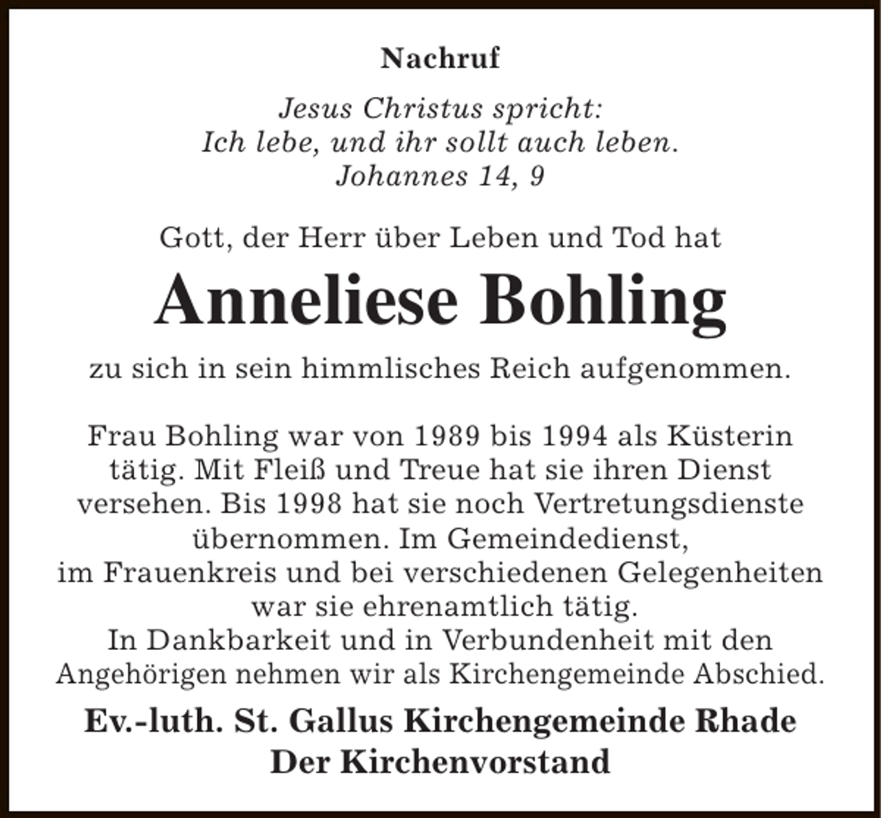<p>Nachruf<br />Jesus Christus spricht:<br />Ich lebe, und ihr sollt auch leben.<br />Johannes 14, 9<br />Gott, der Herr über Leben und Tod hat</p><p>Anneliese Bohling</p><p>zu sich in sein himmlisches Reich aufgenommen.<br />Frau Bohling war von 1989 bis 1994 als Küsterin<br />tätig. Mit Fleiß und Treue hat sie ihren Dienst<br />versehen. Bis 1998 hat sie noch Vertretungsdienste<br />übernommen. Im Gemeindedienst,<br />im Frauenkreis und bei verschiedenen Gelegenheiten<br />war sie ehrenamtlich tätig.<br />In Dankbarkeit und in Verbundenheit mit den<br />Angehörigen nehmen wir als Kirchengemeinde Abschied.</p><p>Ev.-luth. St. Gallus Kirchengemeinde Rhade<br />Der Kirchenvorstand</p>