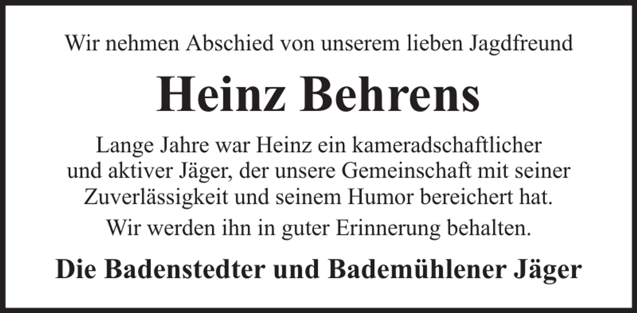 <p>Wir nehmen Abschied von unserem lieben Jagdfreund</p><p>Heinz Behrens<br />Lange Jahre war Heinz ein kameradschaftlicher<br />und aktiver Jäger, der unsere Gemeinschaft mit seiner<br />Zuverlässigkeit und seinem Humor bereichert hat.<br />Wir werden ihn in guter Erinnerung behalten.</p><p>Die Badenstedter und Bademühlener Jäger</p>