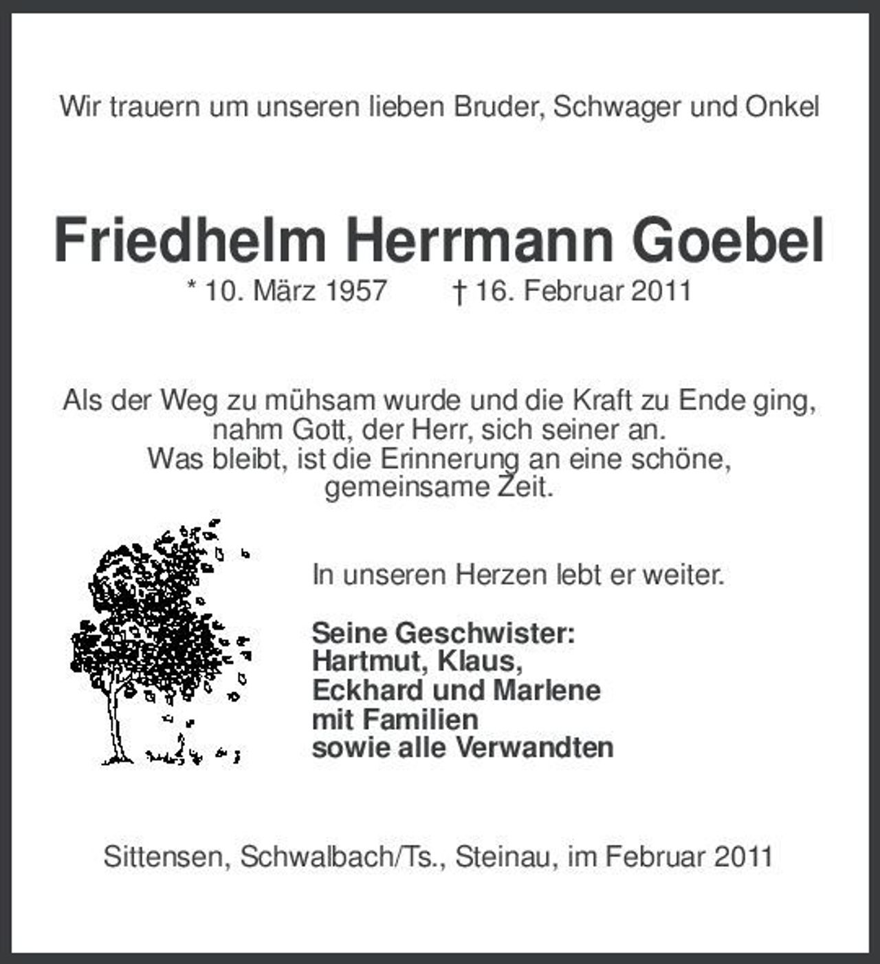 <p>Wir trauern um unseren lieben Bruder, Schwager und Onkel<br />Friedhelm Herrmann Goebel<br />* 10. März 1957 † 16. Februar 2011<br />Als der Weg zu mühsam wurde und die Kraft zu Ende ging,<br />nahm Gott, der Herr, sich seiner an.<br />Was bleibt, ist die Erinnerung an eine schöne,<br />gemeinsame Zeit.<br />In unseren Herzen lebt er weiter.<br />Seine Geschwister:<br />Hartmut, Klaus,<br />Eckhard und Marlene<br />mit Familien<br />sowie alle Verwandten<br />Sittensen, Schwalbach/Ts., Steinau, im Februar 2011</p>