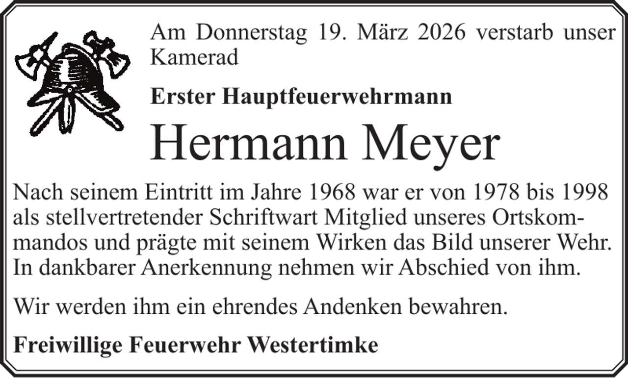 <p>Am Donnerstag 19. März 2026 verstarb unser<br />Kamerad<br />Erster Hauptfeuerwehrmann</p><p>Hermann Meyer</p><p>Nach seinem Eintritt im Jahre 1968 war er von 1978 bis 1998<br />als stellvertretender Schriftwart Mitglied unseres Ortskommandos und prägte mit seinem Wirken das Bild unserer Wehr.<br />In dankbarer Anerkennung nehmen wir Abschied von ihm.<br />Wir werden ihm ein ehrendes Andenken bewahren.<br />Freiwillige Feuerwehr Westertimke</p>