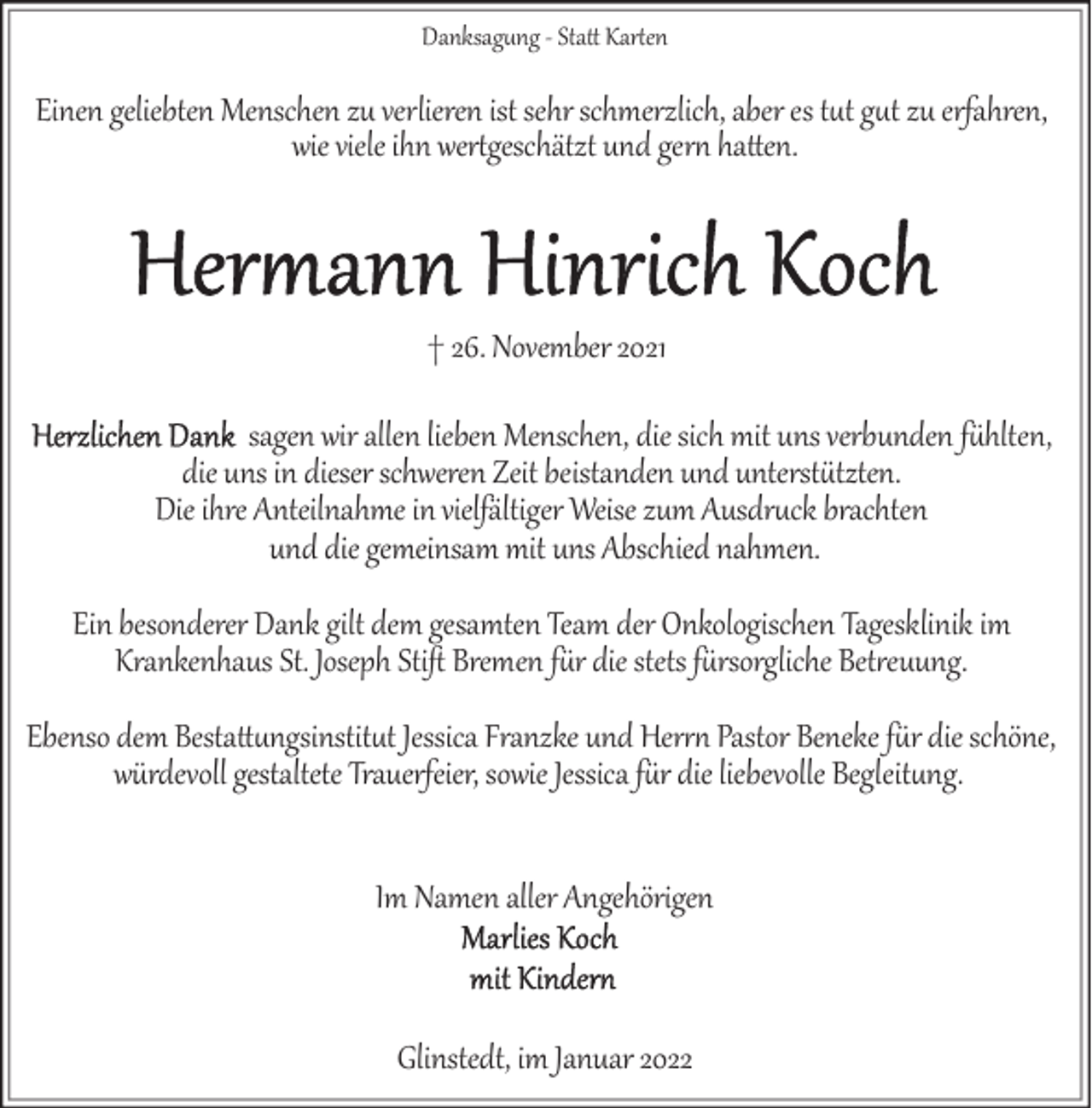 <p>Danksag�ng ­ Sta Karen</p><p>Einen geliebten Menschen zu verlieren ist sehr schmerzlich, aber es t�t g�t zu erfahren,<br />wie viele ihn wergeschätzt und ger! haen.</p><p>† 26. November 2021<br />sagen wir allen lieben Menschen, die sich mit uns verbunden f*hlten,<br />die uns in dieser schweren Zeit beistanden und unterst*tzten.<br />Die ihre Anteilnahme in vielfältiger Weise zum Ausdr�ck brachten<br />und die gemeinsam mit uns Abschied nahmen.<br />Ein besonderer Dank gilt dem gesamten Team der Onkologischen Tagesklinik im<br />Krankenhaus St. Joseph Stiﬅ Bremen f*r die stets f*rsorgliche Bet4euung.<br />Ebenso dem Besta�ngsinstit�t Jessica Franzke und Her4! Pastor Beneke f*r die schöne,<br />würdevoll gestaltete Trauerfeier, sowie Jessica f*r die liebevolle Begleit�ng.<br />Im Namen aller Angehörigen</p><p>Glinstedt, im Januar 2022</p>