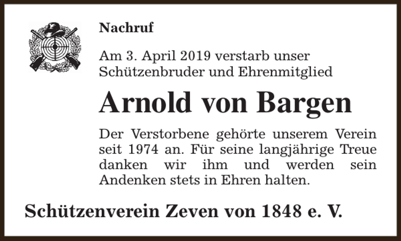 <p>Nachruf<br />Am 3. April 2019 verstarb unser<br />Schützenbruder und Ehrenmitglied</p><p>Arnold von Bargen<br />Der Verstorbene gehörte unserem Verein<br />seit 1974 an. Für seine langjährige Treue<br />danken wir ihm und werden sein<br />Andenken stets in Ehren halten.</p><p>Schützenverein Zeven von 1848 e. V.</p>