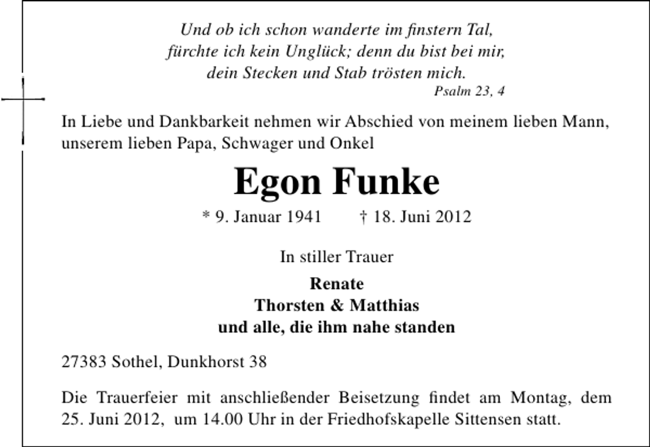 <p>Und ob ich schon wanderte im ﬁnstern Tal,<br />fürchte ich kein Unglück; denn du bist bei mir,<br />dein Stecken und Stab trösten mich.<br />Psalm 23, 4</p><p>In Liebe und Dankbarkeit nehmen wir Abschied von meinem lieben Mann,<br />unserem lieben Papa, Schwager und Onkel</p><p>Egon Funke</p><p>* 9. Januar 1941</p><p>† 18. Juni 2012</p><p>In stiller Trauer<br />Renate<br />Thorsten &amp; Matthias<br />und alle, die ihm nahe standen<br />27383 Sothel, Dunkhorst 38<br />Die Trauerfeier mit anschließender Beisetzung ﬁndet am Montag, dem<br />25. Juni 2012, um 14.00 Uhr in der Friedhofskapelle Sittensen statt.</p>