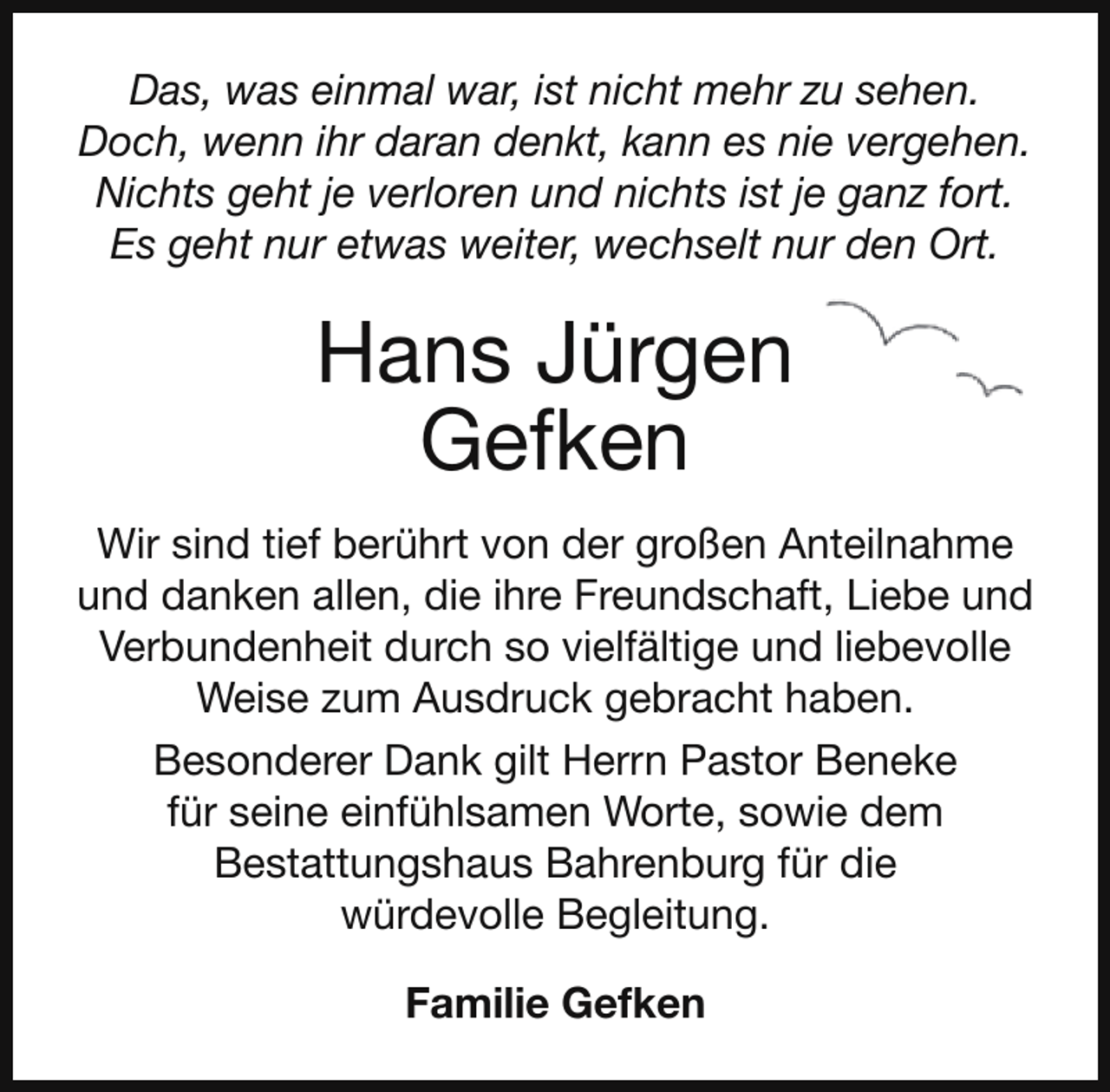 <p>Das, was einmal war, ist nicht mehr zu sehen.<br />Doch, wenn ihr daran denkt, kann es nie vergehen.<br />Nichts geht je verloren und nichts ist je ganz fort.<br />Es geht nur etwas weiter, wechselt nur den Ort.</p><p>Hans Jürgen<br />Gefken<br />Wir sind tief berührt von der großen Anteilnahme<br />und danken allen, die ihre Freundschaft, Liebe und<br />Verbundenheit durch so vielfältige und liebevolle<br />Weise zum Ausdruck gebracht haben.<br />Besonderer Dank gilt Herrn Pastor Beneke<br />für seine einfühlsamen Worte, sowie dem<br />Bestattungshaus Bahrenburg für die<br />würdevolle Begleitung.<br />Familie Gefken</p>