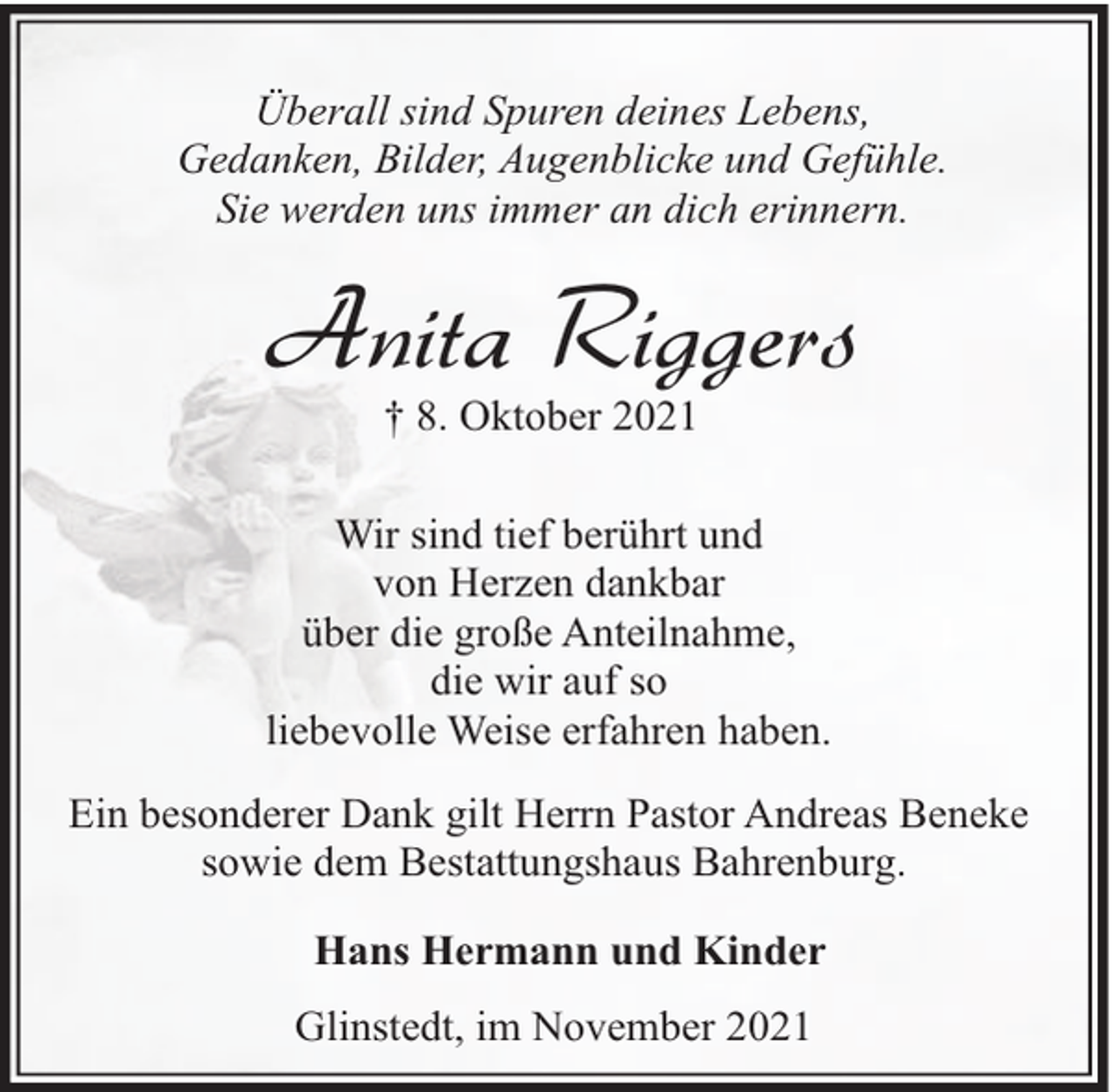 <p>Überall sind Spuren deines Lebens,<br />Gedanken, Bilder, Augenblicke und Gefühle.<br />Sie werden uns immer an dich erinnern.</p><p>Anita Riggers<br />† 8. Oktober 2021</p><p>Wir sind tief berührt und<br />von Herzen dankbar<br />über die große Anteilnahme,<br />die wir auf so<br />liebevolle Weise erfahren haben.<br />Ein besonderer Dank gilt Herrn Pastor Andreas Beneke<br />sowie dem Bestattungshaus Bahrenburg.<br />Hans Hermann und Kinder<br />Glinstedt, im November 2021</p>