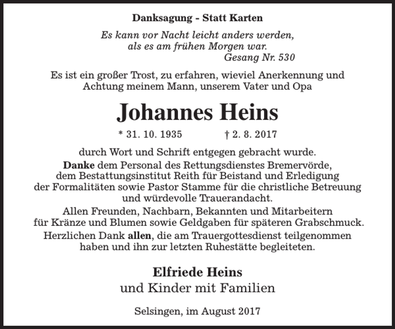 <p>Danksagung - Statt Karten<br />Es kann vor Nacht leicht anders werden,<br />als es am frühen Morgen war.<br />Gesang Nr. 530<br />Es ist ein großer Trost, zu erfahren, wieviel Anerkennung und<br />Achtung meinem Mann, unserem Vater und Opa</p><p>Johannes Heins<br />* 31. 10. 1935</p><p>† 2. 8. 2017</p><p>durch Wort und Schrift entgegen gebracht wurde.<br />Danke dem Personal des Rettungsdienstes Bremervörde,<br />dem Bestattungsinstitut Reith für Beistand und Erledigung<br />der Formalitäten sowie Pastor Stamme für die christliche Betreuung<br />und würdevolle Trauerandacht.<br />Allen Freunden, Nachbarn, Bekannten und Mitarbeitern<br />für Kränze und Blumen sowie Geldgaben für späteren Grabschmuck.<br />Herzlichen Dank allen, die am Trauergottesdienst teilgenommen<br />haben und ihn zur letzten Ruhestätte begleiteten.</p><p>Elfriede Heins<br />und Kinder mit Familien<br />Selsingen, im August 2017</p>