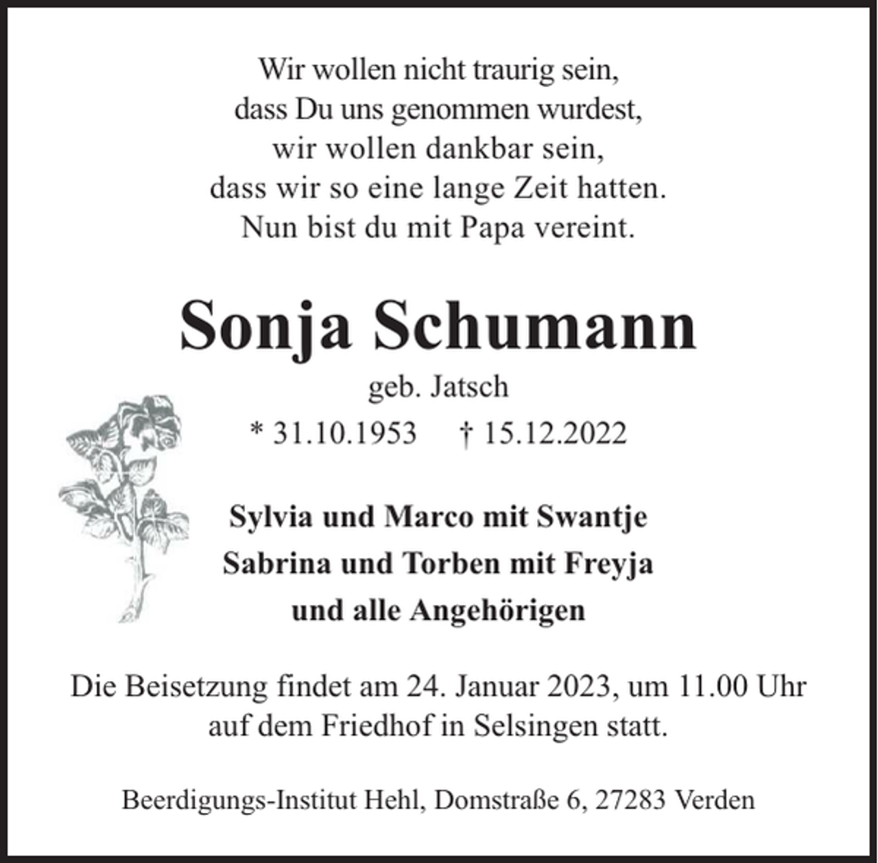 <p>Wir wollen nicht traurig sein,<br />dass Du uns genommen wurdest,<br />wir wollen dankbar sein,<br />dass wir so eine lange Zeit hatten.<br />Nun bist du mit Papa vereint.</p><p>Sonja Schumann<br />geb. Jatsch<br />* 31.10.1953 † 15.12.2022</p><p>Sylvia und Marco mit Swantje<br />Sabrina und Torben mit Freyja<br />und alle Angehörigen<br />Die Beisetzung findet am 24. Januar 2023, um 11.00 Uhr<br />auf dem Friedhof in Selsingen statt.<br />Beerdigungs-Institut Hehl, Domstraße 6, 27283 Verden</p>