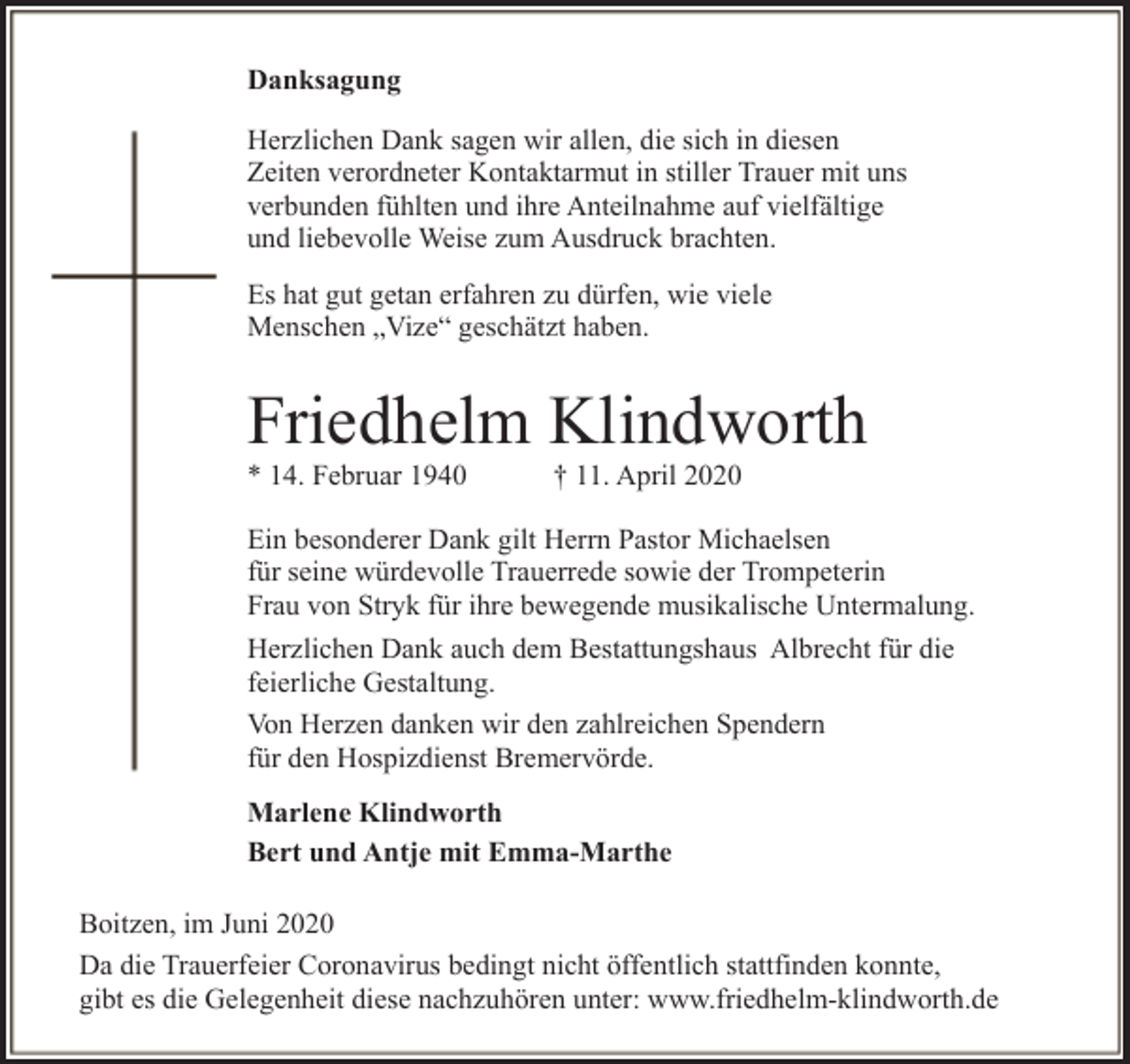 <p>Danksagung<br />Herzlichen Dank sagen wir allen, die sich in diesen<br />Zeiten verordneter Kontaktarmut in stiller Trauer mit uns<br />verbunden fühlten und ihre Anteilnahme auf vielfältige<br />und liebevolle Weise zum Ausdruck brachten.<br />Es hat gut getan erfahren zu dürfen, wie viele<br />Menschen „Vize“ geschätzt haben.</p><p>Friedhelm Klindworth<br />* 14. Februar 1940</p><p>† 11. April 2020</p><p>Ein besonderer Dank gilt Herrn Pastor Michaelsen<br />für seine würdevolle Trauerrede sowie der Trompeterin<br />Frau von Stryk für ihre bewegende musikalische Untermalung.<br />Herzlichen Dank auch dem Bestattungshaus Albrecht für die<br />feierliche Gestaltung.<br />Von Herzen danken wir den zahlreichen Spendern<br />für den Hospizdienst Bremervörde.<br />Marlene Klindworth<br />Bert und Antje mit Emma-Marthe<br />Boitzen, im Juni 2020<br />Da die Trauerfeier Coronavirus bedingt nicht öffentlich stattfinden konnte,<br />gibt es die Gelegenheit diese nachzuhören unter: www.friedhelm-klindworth.de</p>