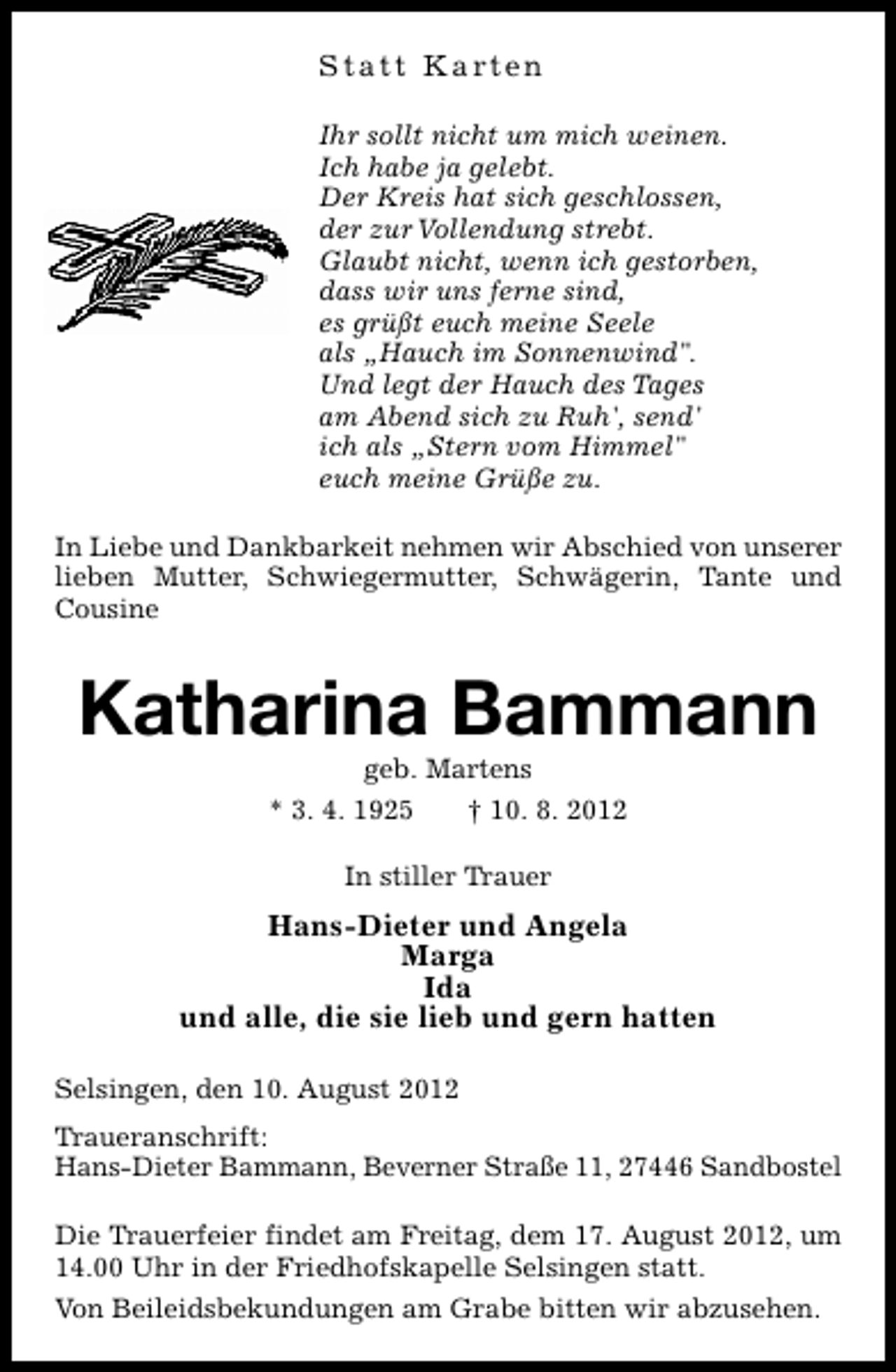 <p>S t a t t K a rt e n<br />Ihr sollt nicht um mich weinen.<br />Ich habe ja gelebt.<br />Der Kreis hat sich geschlossen,<br />der zur Vollendung strebt.<br />Glaubt nicht, wenn ich gestorben,<br />dass wir uns ferne sind,<br />es grüßt euch meine Seele<br />als „Hauch im Sonnenwind".<br />Und legt der Hauch des Tages<br />am Abend sich zu Ruh', send'<br />ich als „Stern vom Himmel"<br />euch meine Grüße zu.<br />In Liebe und Dankbarkeit nehmen wir Abschied von unserer<br />lieben Mutter, Schwiegermutter, Schwägerin, Tante und<br />Cousine</p><p>Katharina Bammann<br />geb. Martens</p><p>* 3. 4. 1925</p><p>† 10. 8. 2012</p><p>In stiller Trauer</p><p>Hans-Dieter und Angela<br />Marga<br />Ida<br />und alle, die sie lieb und gern hatten<br />Selsingen, den 10. August 2012<br />Traueranschrift:<br />Hans-Dieter Bammann, Beverner Straße 11, 27446 Sandbostel<br />Die Trauerfeier findet am Freitag, dem 17. August 2012, um<br />14.00 Uhr in der Friedhofskapelle Selsingen statt.<br />Von Beileidsbekundungen am Grabe bitten wir abzusehen.</p>