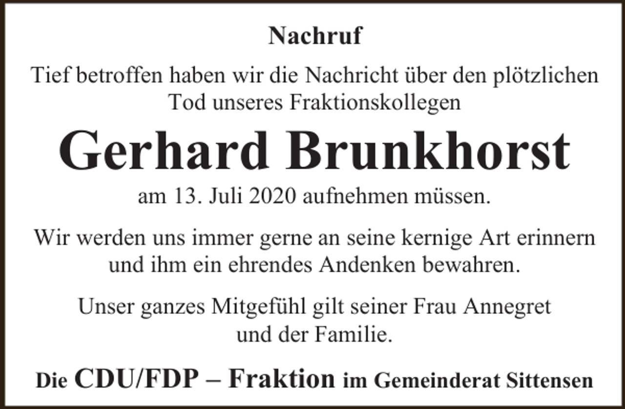 <p>Nachruf<br />Tief betroffen haben wir die Nachricht über den plötzlichen<br />Tod unseres Fraktionskollegen</p><p>Gerhard Brunkhorst<br />am 13. Juli 2020 aufnehmen müssen.</p><p>Wir werden uns immer gerne an seine kernige Art erinnern<br />und ihm ein ehrendes Andenken bewahren.<br />Unser ganzes Mitgefühl gilt seiner Frau Annegret<br />und der Familie.<br />Die CDU/FDP</p><p>– Fraktion im Gemeinderat Sittensen</p>